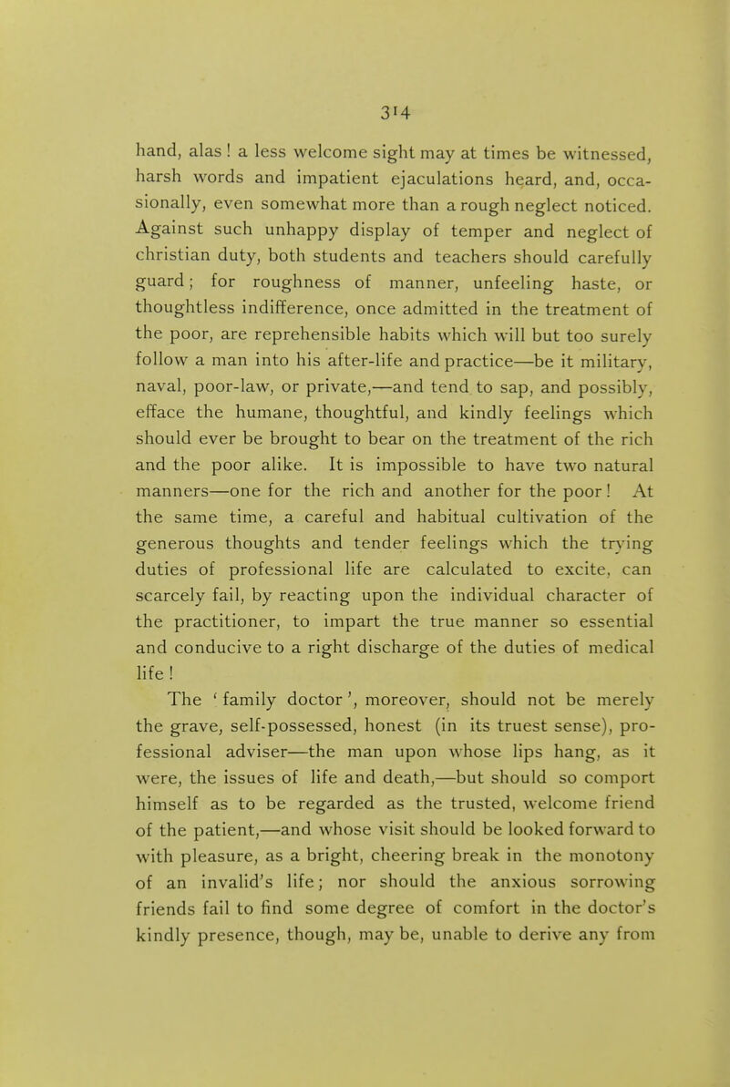 hand, alas ! a less welcome sight may at times be witnessed, harsh words and impatient ejaculations heard, and, occa- sionally, even somewhat more than a rough neglect noticed. Against such unhappy display of temper and neglect of christian duty, both students and teachers should carefully guard; for roughness of manner, unfeeling haste, or thoughtless indifference, once admitted in the treatment of the poor, are reprehensible habits which will but too surely follow a man into his after-life and practice—be it military, naval, poor-law, or private,—and tend to sap, and possibly, efface the humane, thoughtful, and kindly feelings which should ever be brought to bear on the treatment of the rich and the poor alike. It is impossible to have two natural manners—one for the rich and another for the poor ! At the same time, a careful and habitual cultivation of the generous thoughts and tender feelings which the tr>'ing duties of professional life are calculated to excite, can scarcely fail, by reacting upon the individual character of the practitioner, to impart the true manner so essential and conducive to a right discharge of the duties of medical life! The 'family doctor', moreover, should not be merely the grave, self-possessed, honest (in its truest sense), pro- fessional adviser—the man upon whose lips hang, as it were, the issues of life and death,—but should so comport himself as to be regarded as the trusted, welcome friend of the patient,—and whose visit should be looked forward to with pleasure, as a bright, cheering break in the monotony of an invalid's life; nor should the anxious sorrowing friends fail to find some degree of comfort in the doctor's kindly presence, though, may be, unable to derive any from