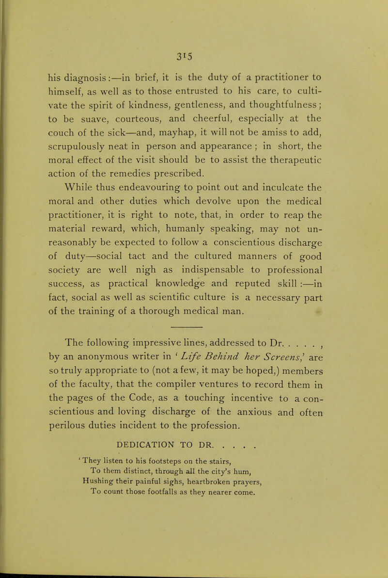 his diagnosis:—in brief, it is the duty of a practitioner to himself, as well as to those entrusted to his care, to culti- vate the spirit of kindness, gentleness, and thoughtfulness; to be suave, courteous, and cheerful, especially at the couch of the sick—and, mayhap, it will not be amiss to add, scrupulously neat in person and appearance ; in short, the moral effect of the visit should be to assist the therapeutic action of the remedies prescribed. While thus endeavouring to point out and inculcate the moral and other duties which devolve upon the medical practitioner, it is right to note, that, in order to reap the material reward, which, humanly speaking, may not un- reasonably be expected to follow a conscientious discharge of duty—social tact and the cultured manners of good society are well nigh as indispensable to professional success, as practical knowledge and reputed skill :—in fact, social as well as scientific culture is a necessary part of the training of a thorough medical man. •» The following impressive lines, addressed to Dr , by an anonymous writer in ' Life Behind her Screens^ are so truly appropriate to (not a few, it may be hoped,) members of the faculty, that the compiler ventures to record them in the pages of the Code, as a touching incentive to a con- scientious and loving discharge of the anxious and often perilous duties incident to the profession. DEDICATION TO DR ' They listen to his footsteps on the stairs, To them distinct, through all the city's hum, Hushing their painful sighs, heartbroken prayers, To count those footfalls as they nearer come.