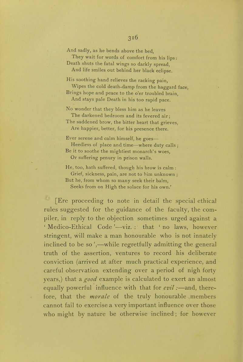 And sadly, as he bends above the bed, They wait for words of comfort from his lips: Death shuts the fatal wings so darkly spread, And life smiles out behind her black eclipse. His soothing hand relieves the racking pain, Wipes the cold death-damp from the haggard face, Brings hope and peace to the o'er troubled brain, And stays pale Death in his too rapid pace. No wonder that they bless him as he leaves The darkened bedroom and its fevered air; The saddened brow, the bitter heart that grieves, Are happier, better, for his presence there. Ever serene and calm himself, he goes— Heedless of place and time—where duty calls ; Be it to soothe the mightiest monarch's woes, Or suffering penury in prison walls. He, too, hath suffered, though his brow is calm : Grief, sickness, pain, are not to him unknown ; But he, from whom so many seek their balm, Seeks from on High the solace for his own.' [Ere proceeding to note in detail the special ethical rules suggested for the guidance of the faculty, the com- piler, in reply to the objection sometimes urged against a ' Medico-Ethical Code '—viz. : that ' no laws, however stringent, will make a man honourable who is not innately inclined to be so',—while regretfully admitting the general truth of the assertion, ventures to record his deliberate conviction (arrived at after much practical experience, and careful observation extending over a period of nigh forty years,) that ^ good example is calculated to exert an almost equally powerful influence with that for evil:—and, there- fore, that the morale of the truly honourable members cannot fail to exercise a very important influence over those who might by nature be otherwise inclined ; for however