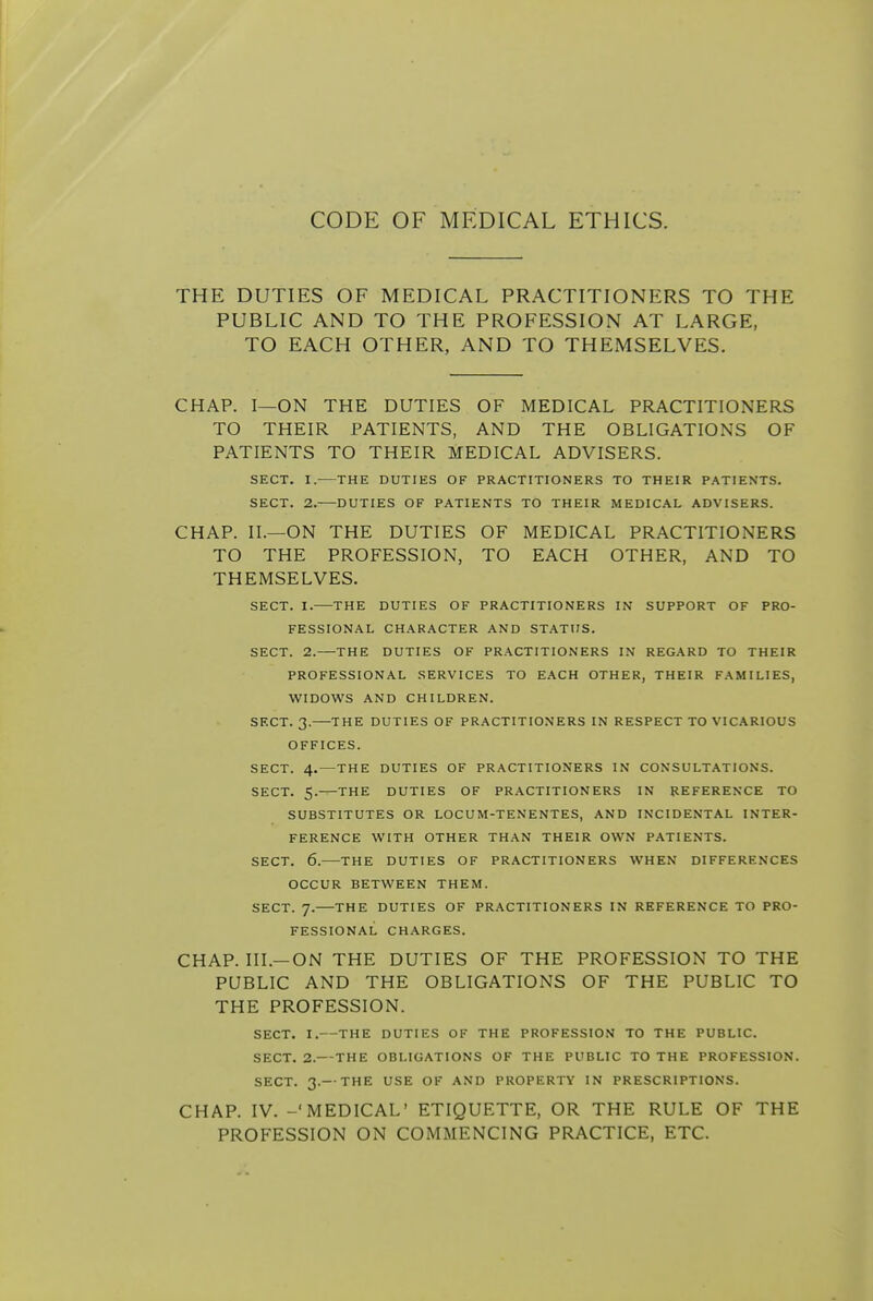 CODE OF MEDICAL ETHICS. THE DUTIES OF MEDICAL PRACTITIONERS TO THE PUBLIC AND TO THE PROFESSION AT LARGE, TO EACH OTHER, AND TO THEMSELVES. CHAP. I—ON THE DUTIES OF MEDICAL PRACTITIONERS TO THEIR PATIENTS, AND THE OBLIGATIONS OF PATIENTS TO THEIR MEDICAL ADVISERS. SECT. I. THE DUTIES OF PRACTITIONERS TO THEIR PATIENTS. SECT. 2. DUTIES OF PATIENTS TO THEIR MEDICAL ADVISERS. CHAP. II.—ON THE DUTIES OF MEDICAL PRACTITIONERS TO THE PROFESSION, TO EACH OTHER, AND TO THEMSELVES. SECT. I. THE DUTIES OF PRACTITIONERS IN SUPPORT OF PRO- FESSIONAL CHARACTER AND STATUS. SECT. 2. THE DUTIES OF PRACTITIONERS IN REGARD TO THEIR PROFESSIONAL SERVICES TO EACH OTHER, THEIR FAMILIES, WIDOWS AND CHILDREN. SECT. 3. THE DUTIES OF PRACTITIONERS IN RESPECT TO VICARIOUS OFFICES. SECT. 4.—THE DUTIES OF PRACTITIONERS IN CONSULTATIONS. SECT. 5. THE DUTIES OF PRACTITIONERS IN REFERENCE TO SUBSTITUTES OR LOCUM-TENENTES, AND INCIDENTAL INTER- FERENCE WITH OTHER THAN THEIR OWN PATIENTS. SECT. 6.—THE DUTIES OF PRACTITIONERS WHEN DIFFERENCES OCCUR BETWEEN THEM. SECT. 7. THE DUTIES OF PRACTITIONERS IN REFERENCE TO PRO- FESSIONAL CHARGES. CHAP. III.—ON THE DUTIES OF THE PROFESSION TO THE PUBLIC AND THE OBLIGATIONS OF THE PUBLIC TO THE PROFESSION. SECT. I.—THE DUTIES OF THE PROFESSION TO THE PUBLIC. SECT. 2.— THE OBLIGATIONS OF THE PUBLIC TO THE PROFESSION. SECT. 3.—THE USE OF AND PROPERTY IN PRESCRIPTIONS. CHAP. IV. -'MEDICAL' ETIQUETTE, OR THE RULE OF THE PROFESSION ON COMMENCING PRACTICE, ETC.