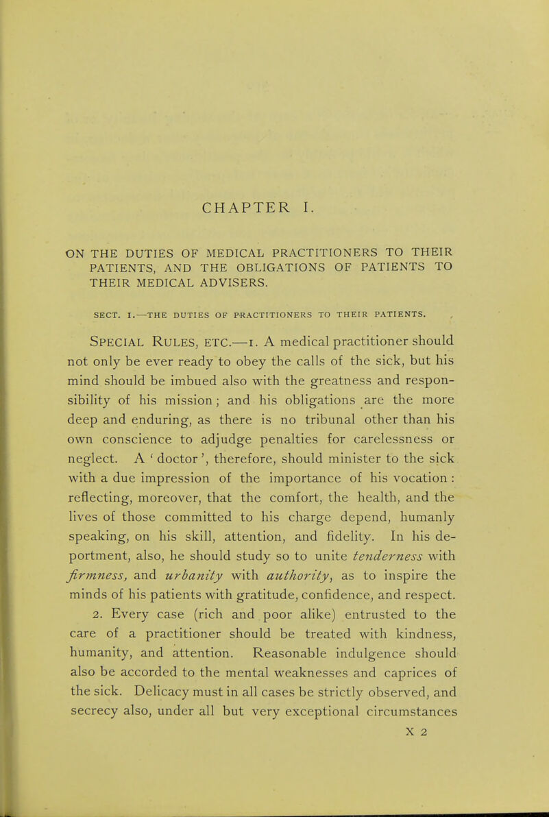 CHAPTER I. ON THE DUTIES OF MEDICAL PRACTITIONERS TO THEIR PATIENTS, AND THE OBLIGATIONS OF PATIENTS TO THEIR MEDICAL ADVISERS. SECT. I.—THE DUTIES OF PRACTITIONERS TO THEIR PATIENTS. Special Rules, etc.—i. A medical practitioner should not only be ever ready to obey the calls of the sick, but his mind should be imbued also with the greatness and respon- sibility of his mission; and his obligations are the more deep and enduring, as there is no tribunal other than his own conscience to adjudge penalties for carelessness or neglect. A ' doctor', therefore, should minister to the sick with a due impression of the importance of his vocation : reflecting, moreover, that the comfort, the health, and the lives of those committed to his charge depend, humanly speaking, on his skill, attention, and fidelity. In his de- portment, also, he should study so to unite tenderness with firmness, and urbanity with authority, as to inspire the minds of his patients with gratitude, confidence, and respect. 2. Every case (rich and poor alike) entrusted to the care of a practitioner should be treated with kindness, humanity, and attention. Reasonable indulgence should also be accorded to the mental weaknesses and caprices of the sick. Delicacy must in all cases be strictly observed, and secrecy also, under all but very exceptional circumstances