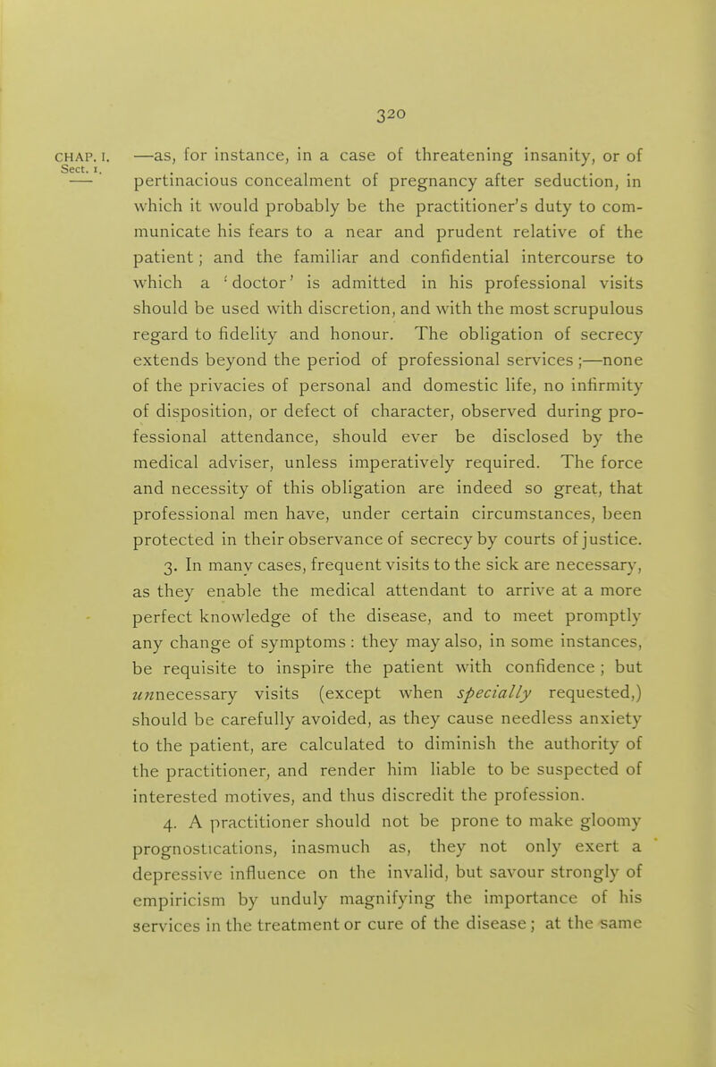 CHAP. I. —as, for instance, in a case of threatening insanity, or of Sect. I. . . 1 r r 1 • — pertinacious concealment of pregnancy after seduction, in which it would probably be the practitioner's duty to com- municate his fears to a near and prudent relative of the patient; and the familiar and confidential intercourse to which a 'doctor' is admitted in his professional visits should be used with discretion, and with the most scrupulous regard to fidelity and honour. The obligation of secrecy extends beyond the period of professional services ;—none of the privacies of personal and domestic life, no infirmity of disposition, or defect of character, observed during pro- fessional attendance, should ever be disclosed by the medical adviser, unless imperatively required. The force and necessity of this obligation are indeed so great, that professional men have, under certain circumstances, been protected in their observance of secrecy by courts of justice. 3. In manv cases, frequent visits to the sick are necessary, as they enable the medical attendant to arrive at a more perfect knowledge of the disease, and to meet promptly any change of symptoms : they may also, in some instances, be requisite to inspire the patient with confidence ; but 2^«necessary visits (except when specially requested,) should be carefully avoided, as they cause needless anxiety to the patient, are calculated to diminish the authority of the practitioner, and render him liable to be suspected of interested motives, and thus discredit the profession. 4. A practitioner should not be prone to make gloomy prognostications, inasmuch as, they not only exert a depressive influence on the invalid, but savour strongly of empiricism by unduly magnifying the importance of his services in the treatment or cure of the disease ; at the same