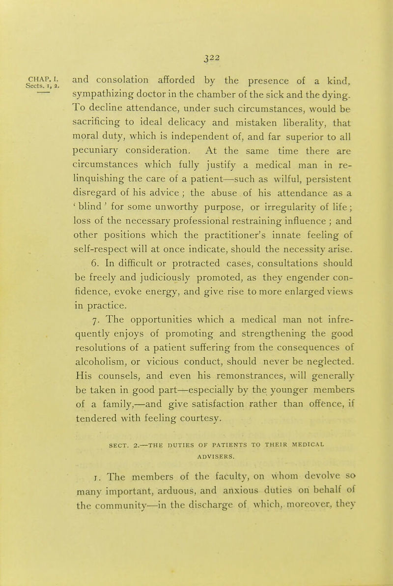 CHAP. I. and consolation afforded by the presence of a kind, sects. I, a. ^ J r r — sympathizing doctor in the chamber of the sick and the dying. To decline attendance, under such circumstances, would be sacrificing to ideal delicacy and mistaken liberality, that moral duty, which is independent of, and far superior to all pecuniary consideration. At the same time there are circumstances which fully justify a medical man in re- linquishing the care of a patient—such as wilful, persistent disregard of his advice ; the abuse of his attendance as a * blind ' for some unworthy purpose, or irregularity of life ; loss of the necessary professional restraining influence ; and other positions which the practitioner's innate feeling of self-respect will at once indicate, should the necessity arise. 6. In difficult or protracted cases, consultations should be freely and judiciously promoted, as they engender con- fidence, evoke energy, and give rise to more enlarged views in practice. 7. The opportunities which a medical man not infre- quently enjoys of promoting and strengthening the good resolutions of a patient suffering from the consequences of alcoholism, or vicious conduct, should never be neglected- His counsels, and even his remonstrances, will generally be taken in good part—especially by the younger members of a family,—and give satisfaction rather than offence, if tendered with feeling courtesy. SECT. 2. THli DUTIES OF PATIENTS TO THEIR MEDICAL ADVISERS. I. The members of the faculty, on whom devolve so many important, arduous, and anxious duties on behalf of the community—in the discharge of which, moreover, they