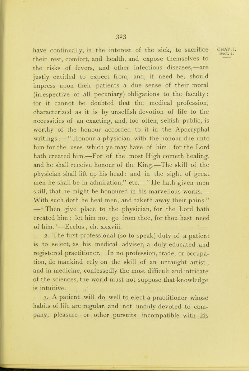 have continually, in the interest of the sick, to sacrifice ^g^^^-J their rest, comfort, and health, and expose themselves to the risks of fevers, and other infectious diseases,—are justly entitled to expect from, and, if need be, should impress upon their patients a due sense of their moral (irrespective of all pecuniary) obligations to the faculty: for it cannot be doubted that the medical profession, characterized as it is by unselfish devotion of life to the necessities of an exacting, and, too often, selfish public, is worthy of the honour accorded to it in the Apocryphal writings :— Honour a physician with the honour due unto him for the uses which ye may have of him : for the Lord hath created him.—For of the most High cometh healing, and he shall receive honour of the King.—The skill of the physician shall lift up his head: and in the sight of great men he shall be in admiration, etc.— He hath given men skill, that he might be honoured in his marvellous works.— With such doth he heal men, and taketh away their pains. — Then give place to the physician, for the Lord hath created him : let him not go from thee, for thou hast need of him.—Ecclus., ch. xxxviii. 2. The first professional (so to speak) duty of a patient is to select, as his medical adviser, a duly educated and registered practitioner. In no profession, trade, or occupa- tion, do mankind rely on the skill of an untaught artist; and in medicine, confessedly the most difficult and intricate of the sciences, the world must not suppose that knowledge is intuitive. 3. A patient will do well to elect a practitioner whose habits of life are regular, and not unduly devoted to com- pany, pleasure or other pursuits incompatible with his