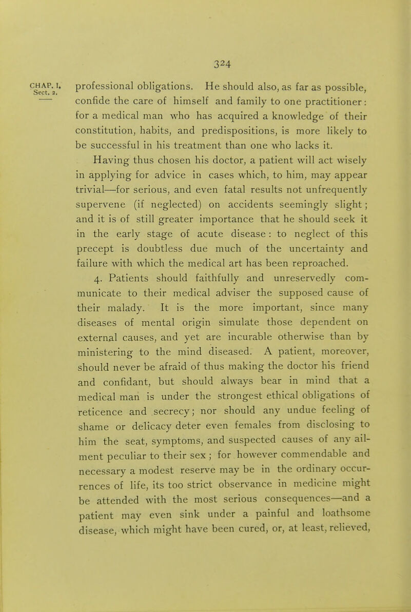 C|iAP.^i« professional obligations. He should also, as far as possible, confide the care of himself and family to one practitioner: for a medical man who has acquired a knowledge of their constitution, habits, and predispositions, is more likely to be successful in his treatment than one who lacks it. Having thus chosen his doctor, a patient will act wisely in applying for advice in cases which, to him, may appear trivial—for serious, and even fatal results not unfrequently supervene (if neglected) on accidents seemingly slight; and it is of still greater importance that he should seek it in the early stage of acute disease: to neglect of this precept is doubtless due much of the uncertainty and failure with which the medical art has been reproached. 4. Patients should faithfully and unreservedly com- municate to their medical adviser the supposed cause of their malady. It is the more important, since many diseases of mental origin simulate those dependent on external causes, and yet are incurable otherwise than by ministering to the mind diseased. A patient, moreover, should never be afraid of thus making the doctor his friend and confidant, but should always bear in mind that a medical man is under the strongest ethical obligations of reticence and secrecy; nor should any undue feeling of shame or delicacy deter even females from disclosing to him the seat, symptoms, and suspected causes of any ail- ment peculiar to their sex ; for however commendable and necessary a modest reserve may be in the ordinary occur- rences of life, its too strict observance in medicine might be attended with the most serious consequences—and a patient may even sink under a painful and loathsome disease, which might have been cured, or, at least, relieved,