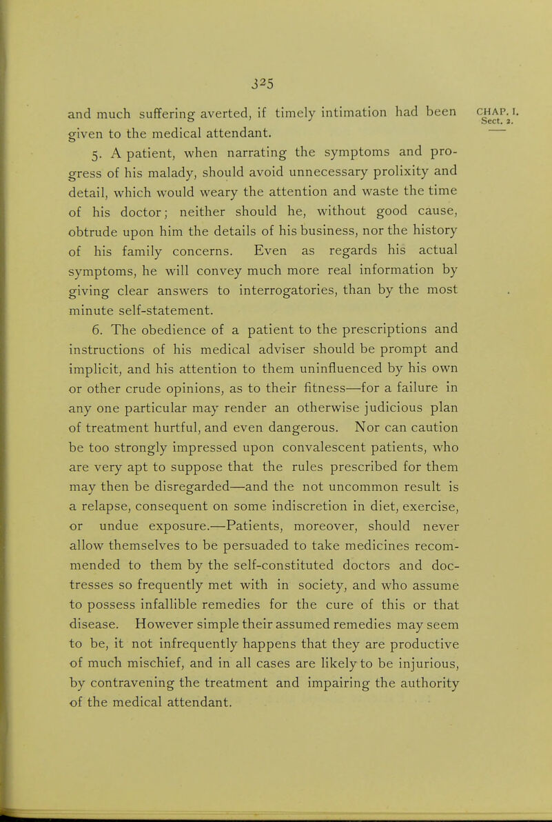 and much suffering: averted, if timely intimation had been chap. i. ' Sect. 2. given to the medical attendant. 5. A patient, when narrating the symptoms and pro- gress of his malady, should avoid unnecessary prolixity and detail, which would weary the attention and waste the time of his doctor; neither should he, without good cause, obtrude upon him the details of his business, nor the history of his family concerns. Even as regards his actual symptoms, he will convey much more real information by giving clear answers to interrogatories, than by the most minute self-statement. 6. The obedience of a patient to the prescriptions and instructions of his medical adviser should be prompt and implicit, and his attention to them uninfluenced by his own or other crude opinions, as to their fitness—for a failure in any one particular may render an otherwise judicious plan of treatment hurtful, and even dangerous. Nor can caution be too strongly impressed upon convalescent patients, who are very apt to suppose that the rules prescribed for them may then be disregarded—and the not uncommon result is a relapse, consequent on some indiscretion in diet, exercise, or undue exposure.—Patients, moreover, should never allow themselves to be persuaded to take medicines recom- mended to them by the self-constituted doctors and doc- tresses so frequently met with in society, and who assume to possess infallible remedies for the cure of this or that disease. However simple their assumed remedies may seem to be, it not infrequently happens that they are productive of much mischief, and in all cases are likely to be injurious, by contravening the treatment and impairing the authority of the medical attendant.