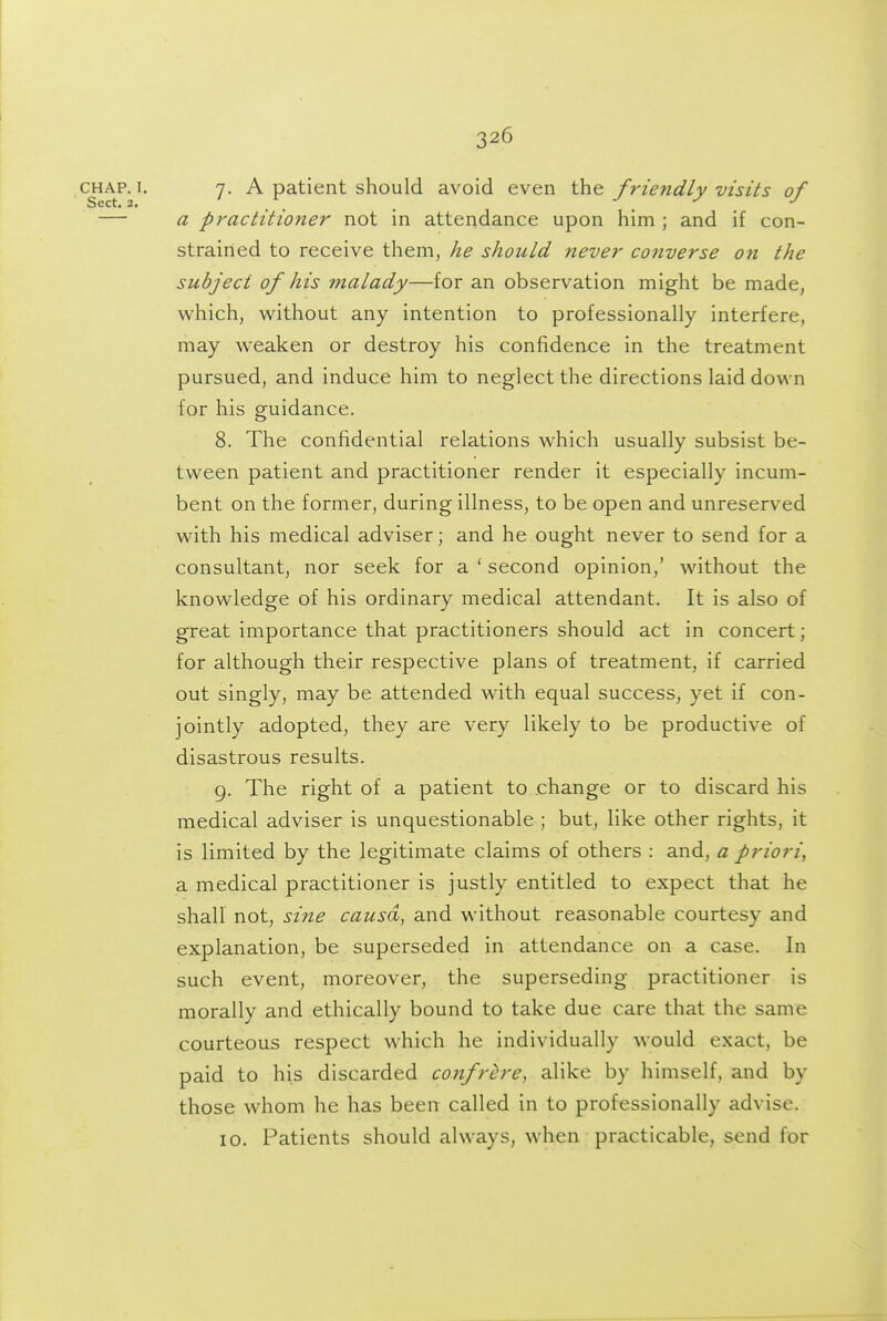 cjiAP. I. 7. A patient should avoid even the friendly visits of — a practitioner not in attendance upon him ; and if con- strained to receive them, he should never converse on the subject of his malady—for an observation might be made, which, without any intention to professionally interfere, may w-eaken or destroy his confidence in the treatment pursued, and induce him to neglect the directions laid down for his guidance. 8. The confidential relations which usually subsist be- tween patient and practitioner render it especially incum- bent on the former, during illness, to be open and unreserved with his medical adviser; and he ought never to send for a consultant, nor seek for a ' second opinion,' without the knowledge of his ordinary medical attendant. It is also of great importance that practitioners should act in concert; for although their respective plans of treatment, if carried out singly, may be attended wath equal success, yet if con- jointly adopted, they are very likely to be productive of disastrous results. 9. The right of a patient to change or to discard his medical adviser is unquestionable ; but, like other rights, it is limited by the legitimate claims of others : and, a priori, a medical practitioner is justly entitled to expect that he shall not, sine causa, and without reasonable courtesy and explanation, be superseded in attendance on a case. In such event, moreover, the superseding practitioner is morally and ethically bound to take due care that the same courteous respect which he individually would exact, be paid to his discarded confrere, alike by himself, and by those whom he has been called in to professionally advise. 10. Patients should always, when practicable, send for