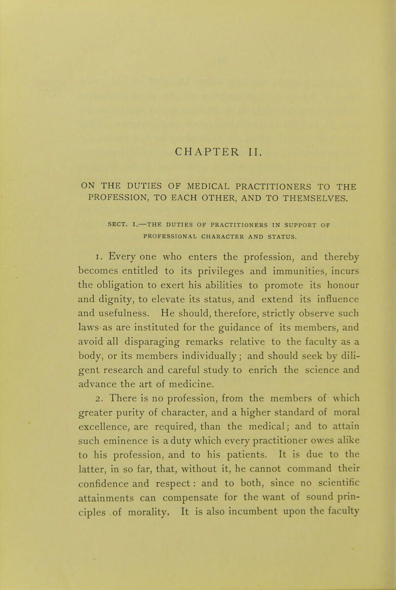 CHAPTER II. ON THE DUTIES OF MEDICAL PRACTITIONERS TO THE PROFESSION, TO EACH OTHER, AND TO THEMSELVES. SECT. I.—THE DUTIES OF PRACTITIONERS IN SUPPORT OF PROFESSIONAL CHARACTER AND STATUS. 1. Every one who enters the profession, and thereby becomes entitled to its privileges and immunities, incurs the obligation to exert his abilities to promote its honour and dignity, to elevate its status, and extend its influence and usefulness. He should, therefore, strictly observe such laws as are instituted for the guidance of its members, and avoid all disparaging remarks relative to the faculty as a body, or its members individually; and should seek by dili- gent research and careful study to enrich the science and advance the art of medicine. 2. There is no profession, from the members of which greater purity of character, and a higher standard of moral excellence, are required, than the medical; and to attain such eminence is a duty which every practitioner owes alike to his profession, and to his patients. It is due to the latter, in so far, that, without it, he cannot command their confidence and respect: and to both, since no scientific attainments can compensate for the want of sound prin- ciples of morality. It is also incumbent upon the faculty