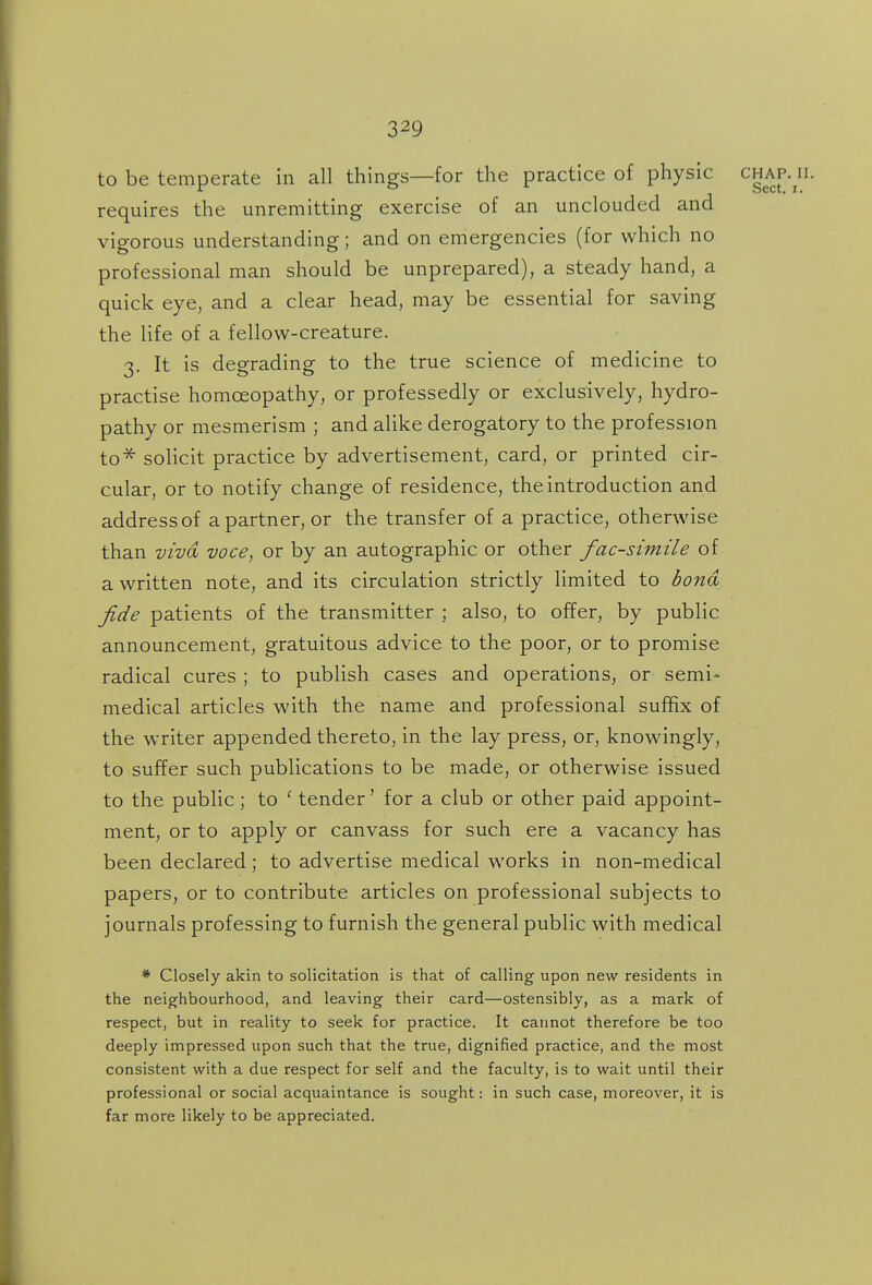 to be temperate in all things—for the practice of physic chap. n. requires the unremitting exercise of an unclouded and vigorous understanding; and on emergencies (for which no professional man should be unprepared), a steady hand, a quick eye, and a clear head, may be essential for saving the life of a fellow-creature. 3. It is degrading to the true science of medicine to practise homoeopathy, or professedly or exclusively, hydro- pathy or mesmerism ; and alike derogatory to the profession to^ solicit practice by advertisement, card, or printed cir- cular, or to notify change of residence, the introduction and address of a partner, or the transfer of a practice, otherwise than vivd voce, or by an autographic or other facsimile of a written note, and its circulation strictly limited to bona fide patients of the transmitter ; also, to offer, by public announcement, gratuitous advice to the poor, or to promise radical cures ; to publish cases and operations, or semi- medical articles with the name and professional sufhx of the writer appended thereto, in the lay press, or, knowingly, to suffer such publications to be made, or otherwise issued to the public; to ' tender' for a club or other paid appoint- ment, or to apply or canvass for such ere a vacancy has been declared; to advertise medical works in non-medical papers, or to contribute articles on professional subjects to journals professing to furnish the general public with medical * Closely akin to solicitation is that of calling upon new residents in the neighbourhood, and leaving their card—ostensibly, as a mark of respect, but in reality to seek for practice. It cannot therefore be too deeply impressed upon such that the true, dignified practice, and the most consistent with a due respect for self and the faculty, is to wait until their professional or social acquaintance is sought: in such case, moreover, it is far more likely to be appreciated.