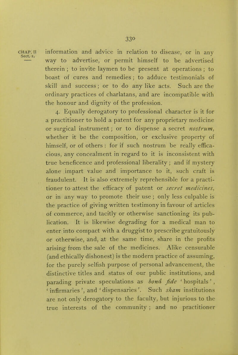 CHAP. II information and advice in relation to disease, or in any Sect. 1. . , , — way to advertise, or permit himself to be advertised therein ; to invite laymen to be present at operations ; to boast of cures and remedies ; to adduce testimonials of skill and success; or to do any like acts. Such are the ordinary practices of charlatans, and are incompatible with the honour and dignity of the profession. 4. Equally derogatory to professional character is it for a practitioner to hold a patent for any proprietary medicine or surgical instrument; or to dispense a secret nostrum, whether it be the composition, or exclusive property of himself, or of others : for if such nostrum be really effica- cious, any concealment in regard to it is inconsistent with true beneficence and professional liberality; and if mystery alone impart value and importance to it, such craft is fraudulent. It is also extremely reprehensible for a practi- tioner to attest the efficacy of patent or secret medici7ies, or in any way to promote their use ; only less culpable is the practice of giving written testimony in favour of articles of commerce, and tacitly or otherwise sanctioning its pub- lication. It is likewise degrading for a medical man to enter into compact with a druggist to prescribe gratuitously or otherwise, and, at the same time, share in the profits arising from the sale of the medicines. Alike censurable (and ethically dishonest) is the modern practice of assuming, for the purely selfish purpose of personal advancement, the distinctive titles and status of our public institutions, and parading private speculations as bond fide ' hospitals' , ' infirmaries', and ' dispensaries'. Such s/iajn institutions are not only derogatory to the faculty, but injurious to the true interests of the community ; and no practitioner