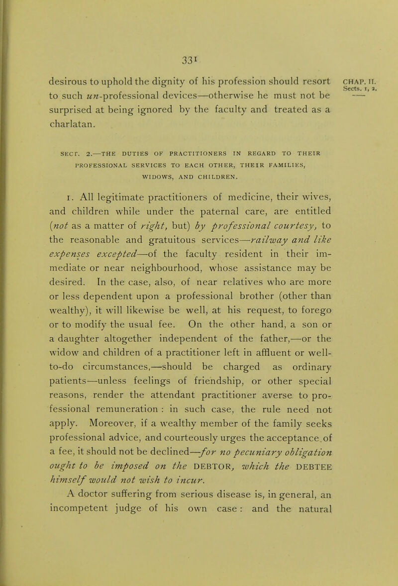 desirous to uphold the dignity of his profession should resort chap. ii. Sects* ly 3a to such ^^-professional devices—otherwise he must not be — surprised at being ignored by the faculty and treated as a charlatan. SECT. 2.—THE DUTIES OF PRACTITIONERS IN REGARD TO THEIR PROFESSIONAL SERVICES TO EACH OTHER, THEIR FAMILIES, WIDOWS, AND CHILDREN. I. All legitimate practitioners of medicine, their wives, and children while under the paternal care, are entitled {not as a matter of right, but) by professional courtesy^ to the reasonable and gratuitous services—railway and like expenses excepted—of the faculty resident in their im- mediate or near neighbourhood, whose assistance may be desired. In the case, also, of near relatives who are more or less dependent upon a professional brother (other than wealthy), it will likewise be well, at his request, to forego or to modify the usual fee. On the other hand, a son or a daughter altogether independent of the father,—or the widow and children of a practitioner left in affluent or well- to-do circumstances,—should be charged as ordinary patients—unless feelings of friendship, or other special reasons, render the attendant practitioner averse to pro- fessional remuneration : in such case, the rule need not apply. Moreover, if a wealthy member of the family seeks professional advice, and courteously urges the acceptance.of a fee, it should not be declined—-for no pecuniary obligation ought to be imposed on the DEBTOR., which the DEBTEE himself would not wish to incur. A doctor suffering from serious disease is, in general, an incompetent judge of his own case : and the natural