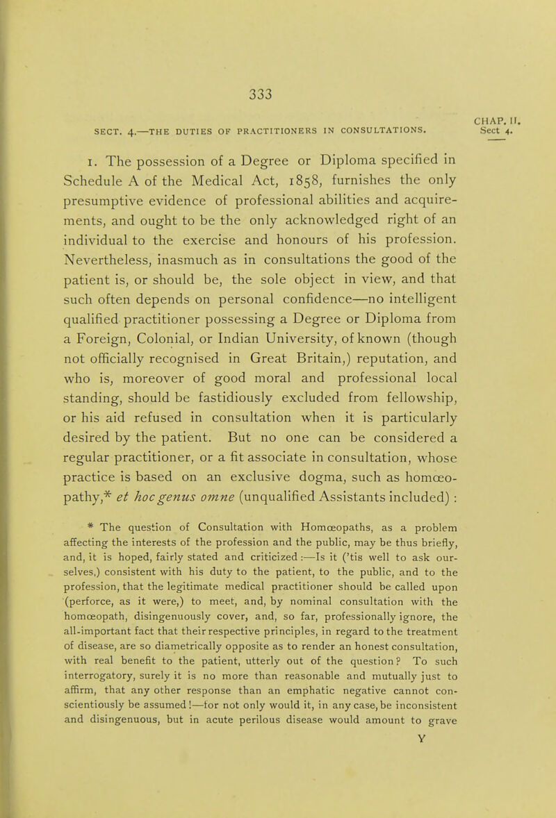 CHAP. II. SECT. 4.—THE DUTIES OF PRACTITIONERS IN CONSULTATIONS. Sect 4. I. The possession of a Degree or Diploma specified in Schedule A of the Medical Act, 1858, furnishes the only presumptive evidence of professional abilities and acquire- ments, and ought to be the only acknowledged right of an individual to the exercise and honours of his profession. Nevertheless, inasmuch as in consultations the good of the patient is, or should be, the sole object in view, and that such often depends on personal confidence—no intelligent qualified practitioner possessing a Degree or Diploma from a Foreign, Colonial, or Indian University, of known (though not officially recognised in Great Britain,) reputation, and who is, moreover of good moral and professional local standing, should be fastidiously excluded from fellowship, or his aid refused in consultation when it is particularly desired by the patient. But no one can be considered a regular practitioner, or a fit associate in consultation, whose practice is based on an exclusive dogma, such as homoeo- pathy,^ et hoc genus omne (unqualified Assistants included) : * The question of Consultation with Homoeopaths, as a problem affecting the interests of the profession and the public, may be thus briefly, and, it is hoped, fairly stated and criticized :—Is it ('tis well to ask our- selves,) consistent with his duty to the patient, to the public, and to the profession, that the legitimate medical practitioner should be called upon (perforce, as it were,) to meet, and, by nominal consultation with the homoeopath, disingenuously cover, and, so far, professionally ignore, the all-important fact that their respective principles, in regard to the treatment of disease, are so diametrically opposite as to render an honest consultation, with real benefit to the patient, utterly out of the question ? To such interrogatory, surely it is no more than reasonable and mutually just to affirm, that any other response than an emphatic negative cannot con- scientiously be assumed!—tor not only would it, in any case, be inconsistent and disingenuous, but in acute perilous disease would amount to grave Y