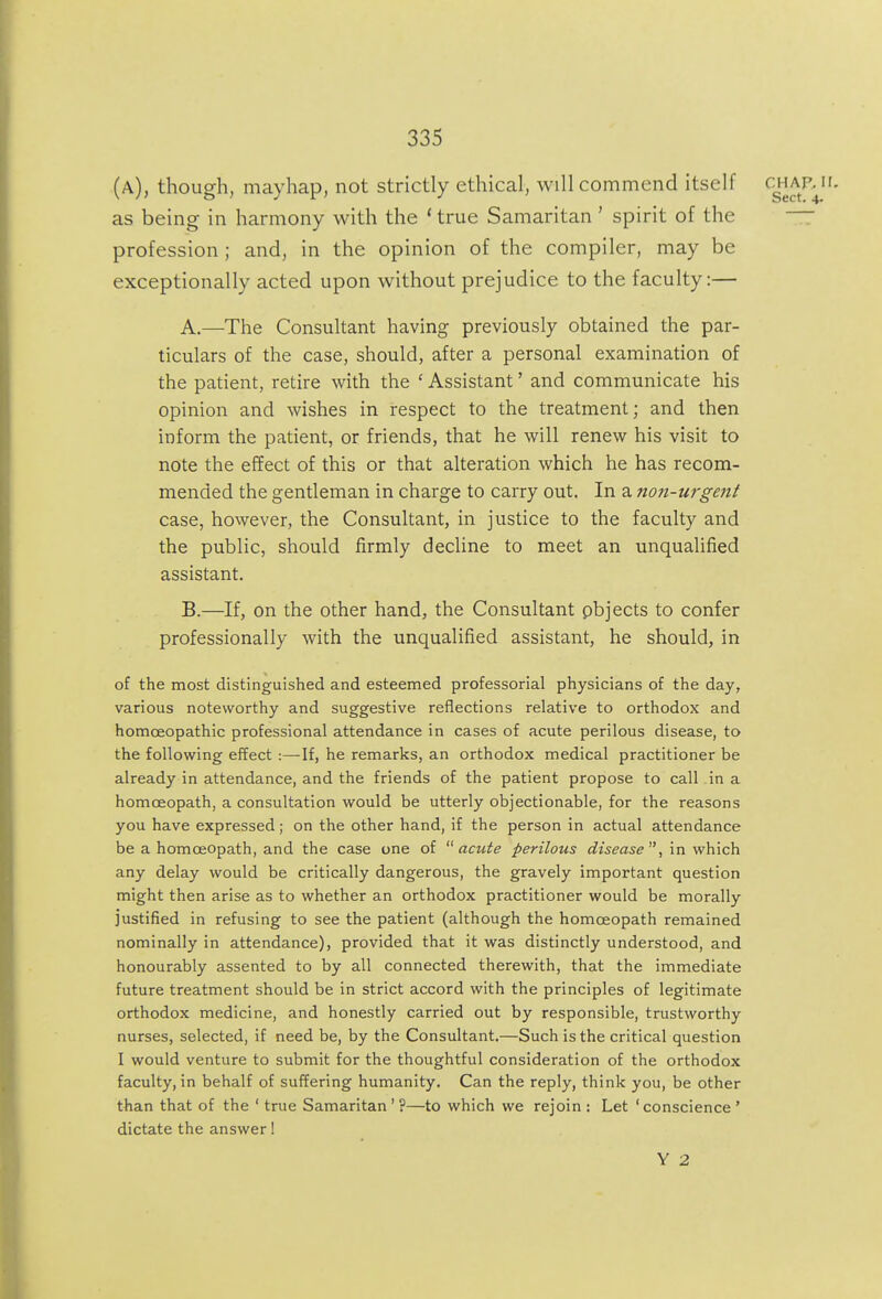 (a), though, mayhap, not strictly ethical, will commend itself '^g'^^^^^- as being in harmony with the * true Samaritan ' spirit of the  profession ; and, in the opinion of the compiler, may be exceptionally acted upon without prejudice to the faculty:— A. —The Consultant having previously obtained the par- ticulars of the case, should, after a personal examination of the patient, retire with the ' Assistant' and communicate his opinion and wishes in respect to the treatment; and then inform the patient, or friends, that he will renew his visit to note the effect of this or that alteration which he has recom- mended the gentleman in charge to carry out. In a non-urgent case, however, the Consultant, in justice to the faculty and the public, should firmly decline to meet an unqualified assistant. B. —If, on the other hand, the Consultant pbjects to confer professionally with the unqualified assistant, he should, in of the most distinguished and esteenned professorial physicians of the day, various noteworthy and suggestive reflections relative to orthodox and homoeopathic professional attendance in cases of acute perilous disease, to the following effect :—If, he remarks, an orthodox medical practitioner be already in attendance, and the friends of the patient propose to call in a homoeopath, a consultation would be utterly objectionable, for the reasons you have expressed; on the other hand, if the person in actual attendance be a homoeopath, and the case one of acute perilous disease, in which any delay would be critically dangerous, the gravely important question might then arise as to whether an orthodox practitioner would be morally justified in refusing to see the patient (although the homoeopath remained nominally in attendance), provided that it was distinctly understood, and honourably assented to by all connected therewith, that the immediate future treatment should be in strict accord with the principles of legitimate orthodox medicine, and honestly carried out by responsible, trustworthy nurses, selected, if need be, by the Consultant.—Such is the critical question I would venture to submit for the thoughtful consideration of the orthodox faculty, in behalf of suffering humanity. Can the reply, think you, be other than that of the ' true Samaritan ' ?—to which we rejoin : Let 'conscience ' dictate the answer! Y 2