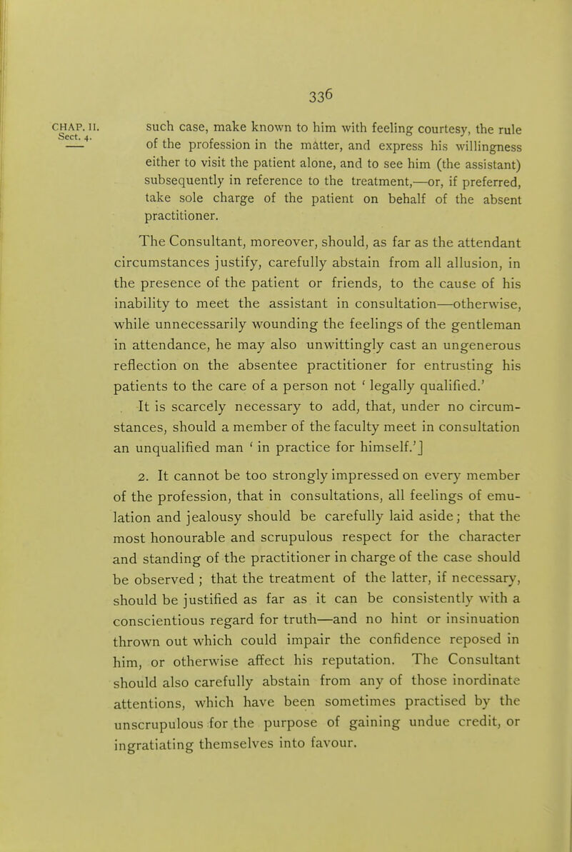 CRAP. II. such case, make known to him with feeling courtesy, the rule —'-' of the profession in the matter, and express his M'illingness either to visit the patient alone, and to see him (the assistant) subsequently in reference to the treatment,—or, if preferred, take sole charge of the patient on behalf of the absent practitioner. The Consultant, moreover, should, as far as the attendant circumstances justify, carefully abstain from all allusion, in the presence of the patient or friends, to the cause of his inability to meet the assistant in consultation—otherwise, while unnecessarily wounding the feelings of the gentleman in attendance, he may also unwittingly cast an ungenerous reflection on the absentee practitioner for entrusting his patients to the care of a person not ' legally qualified.' It is scarcely necessary to add, that, under no circum- stances, should a member of the faculty meet in consultation an unqualified man ' in practice for himself.'] 2. It cannot be too strongly impressed on every member of the profession, that in consultations, all feelings of emu- lation and jealousy should be carefully laid aside; that the most honourable and scrupulous respect for the character and standing of the practitioner in charge of the case should be observed ; that the treatment of the latter, if necessary, should be justified as far as it can be consistently with a conscientious regard for truth—and no hint or insinuation thrown out which could impair the confidence reposed in him, or otherwise affect his reputation. The Consultant should also carefully abstain from any of those inordinate attentions, which have been sometimes practised by the unscrupulous for the purpose of gaining undue credit, or ingratiating themselves into favour.
