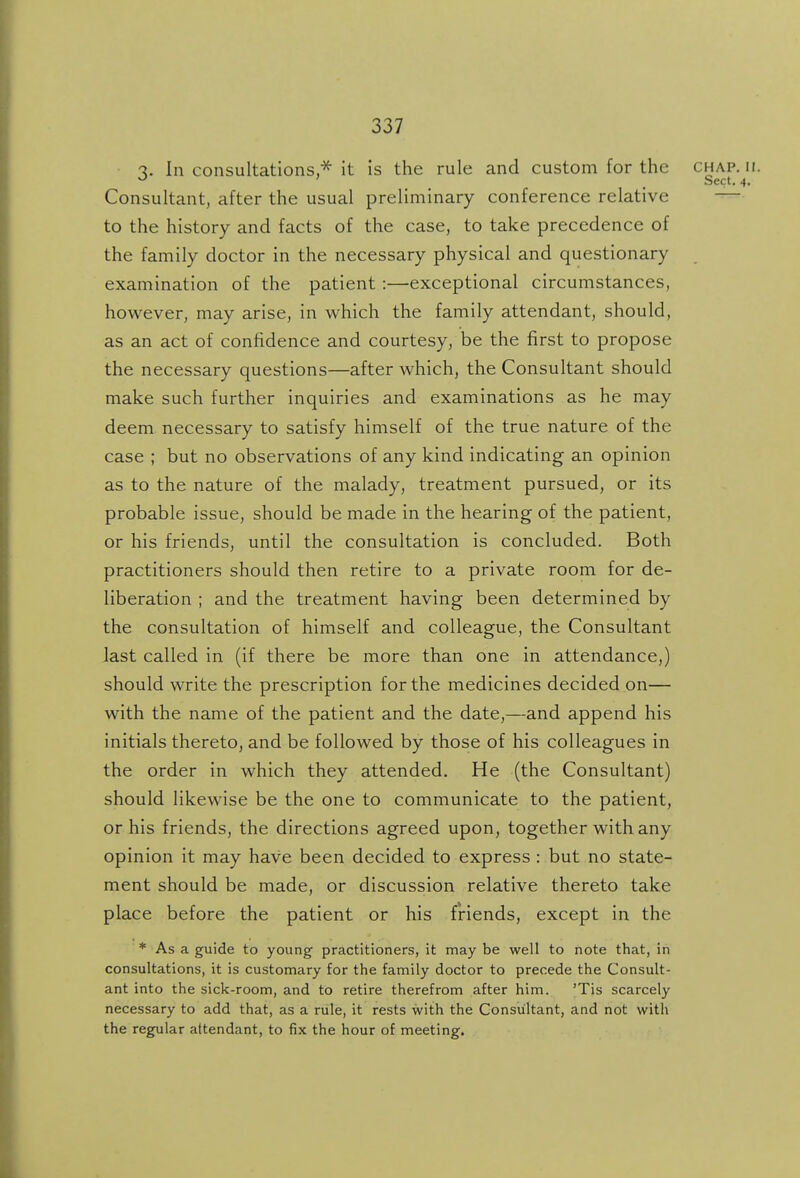 'I. In consultations,^ it is the rule and custom for the chap. ir. ^ ' Sect. 4. Consultant, after the usual preliminary conference relative — to the history and facts of the case, to take precedence of the family doctor in the necessary physical and questionary examination of the patient :—exceptional circumstances, however, may arise, in which the family attendant, should, as an act of confidence and courtesy, be the first to propose the necessary questions—after which, the Consultant should make such further inquiries and examinations as he may deem necessary to satisfy himself of the true nature of the case ; but no observations of any kind indicating an opinion as to the nature of the malady, treatment pursued, or its probable issue, should be made in the hearing of the patient, or his friends, until the consultation is concluded. Both practitioners should then retire to a private room for de- liberation ; and the treatment having been determined by the consultation of himself and colleague, the Consultant last called in (if there be more than one in attendance,) should write the prescription for the medicines decided on— with the name of the patient and the date,—and append his initials thereto, and be followed by those of his colleagues in the order in which they attended. He (the Consultant) should likewise be the one to communicate to the patient, or his friends, the directions agreed upon, together with any opinion it may have been decided to express : but no state- ment should be made, or discussion relative thereto take place before the patient or his friends, except in the * As a guide to young practitioners, it may be well to note that, in consultations, it is customary for the family doctor to precede the Consult- ant into the sick-room, and to retire therefrom after him. 'Tis scarcely necessary to add that, as a rule, it rests with the Consultant, and not with the regular attendant, to fix the hour of meeting.