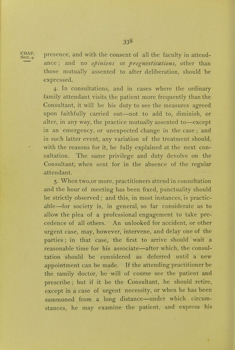 presence, and with the consent of all the faculty in attend- ance ; and no opinions or prognostications, other than those mutually assented to after deliberation, should be expressed. 4. In consultations, and in cases where the ordinary family attendant visits, the patient more frequently than the Consultant, it will be his duty to see the measures agreed upon faithfully carried out—not to add to, diminish, or alter, in any way, the practice mutually assented to—except in an emergency, or unexpected change in the case ; and in such latter event, any variation of the treatment should, with the reasons for it, be fully explained at the next con- sultation. The same privilege and duty devolve on the Consultant; when sent for in the absence of the regular attendant. 5. When twOjOr more, practitioners attend in consultation and the hour of meeting has been fixed, punctuality should be strictly observed; and this, in most instances, is practic- able—for society is, in general, so far considerate as to allow the plea of a professional engagement to take pre- cedence of all others. An unlooked for accident, or other urgent case, may, however, intervene, and delay one of the parties; in that case, the first to arrive should wait a reasonable time for his associate—after which, the consul- tation should be considered as deferred until a new appointment can be made. If the attending practitioner be the tamily doctor, he will of course see the patient and prescribe ; but if it be the Consultant, he should retire, except in a case of urgent necessity, or when he has been summoned from a long distance—under which circum- stances, he may examine the patient, and express his r