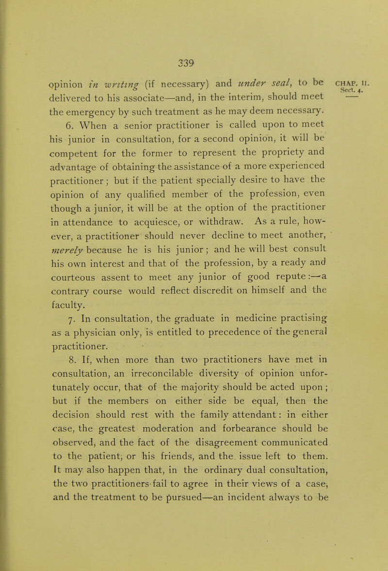 opinion in wntins (if necessary) and under seal, to be chap. ii. 1 1J Sect. 4. delivered to his associate—and, in the interim, should meet — the emergency by such treatment as he may deem necessary. 6. When a senior practitioner is called upon to meet his junior in consultation, for a second opinion, it will be competent for the former to represent the propriety and advantage of obtaining the assistance of a more experienced practitioner; but if the patient specially desire to have the opinion of any qualified member of the profession, even though a junior, it will be at the option of the practitioner in attendance to acquiesce, or withdraw. As a rule, how- ever, a practitioner should never decHne to meet another, because he is his junior; and he will best consult his own interest and that of the profession, by a ready and courteous assent to meet any junior of good reputea contrary course would reflect discredit on himself and the faculty. 7. In consultation, the graduate in medicine practising as a physician only, is entitled to precedence of the general practitioner. 8. If, when more than two practitioners have met in consultation, an irreconcilable diversity of opinion unfor- tunately occur, that of the majority should be acted upon ; but if the members on either side be equal, then the decision should rest with the family attendant: in either case, the greatest moderation and forbearance should be observed, and the fact of the disagreement communicated to the patient; or his friends, and the issue left to them. It may also happen that, in the ordinary dual consultation, the two practitioners-fail to agree in their views of a case, and the treatment to be pursued—an incident always to be