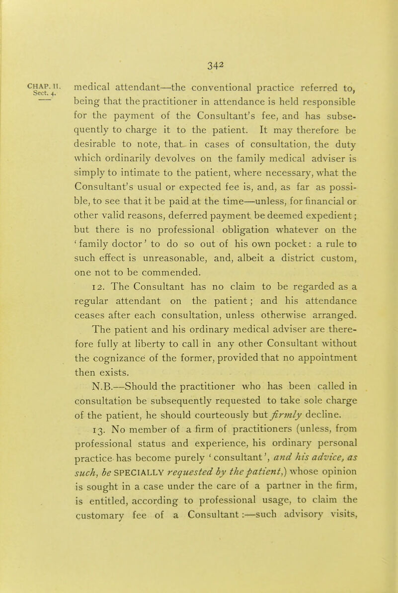 CHAP. 11. medical attendant—the conventional practice referred to. Sect. 4. r » being that the practitioner in attendance is held responsible for the payment of the Consultant's fee, and has subse- quently to charge it to the patient. It may therefore be desirable to note, that in cases of consultation, the duty which ordinarily devolves on the family medical adviser is simply to intimate to the patient, where necessary, what the Consultant's usual or expected fee is, and, as far as possi- ble, to see that it be paid at the time—unless, for financial or other valid reasons, deferred payment be deemed expedient; but there is no professional obligation whatever on the 'family doctor' to do so out of his own pocket: a rule to such effect is unreasonable, and, albeit a district custom, one not to be commended. 12. The Consultant has no claim to be regarded as a regular attendant on the patient; and his attendance ceases after each consultation, unless otherwise arranged. The patient and his ordinary medical adviser are there- fore fully at liberty to call in any other Consultant without the cognizance of the former, provided that no appointment then exists. N.B.—Should the practitioner who has been called in consultation be subsequently requested to take sole charge of the patient, he should courteously but firinly decline. 13. No member of a firm of practitioners (unless, from professional status and experience, his ordinary personal practice has become purely ' consultant', and his advice, as such, be SPECIALLY requested by the patient,) whose opinion is sought in a case under the care of a partner in the firm, is entitled, according to professional usage, to claim the customary fee of a Consultant:—such advisory visits,