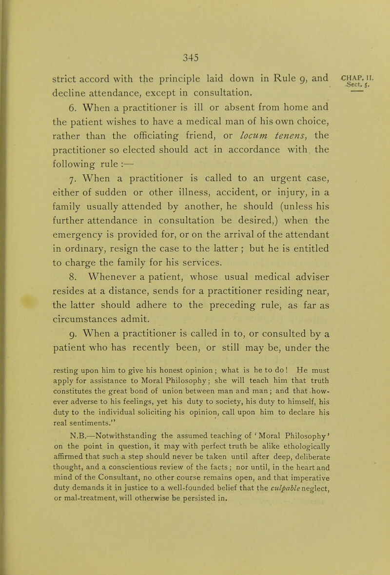 strict accord with the principle laid down in Rule 9, and chap. 11. decline attendance, except in consultation. 6. When a practitioner is ill or absent from home and the patient wishes to have a medical man of his own choice, rather than the officiating friend, or locum tenens, the practitioner so elected should act in accordance with the following rule :— 7. When a practitioner is called to an urgent case, either of sudden or other illness, accident, or injury, in a family usually attended by another, he should (unless his further attendance in consultation be desired,) when the emergency is provided for, or on the arrival of the attendant in ordmary, resign the case to the latter ; but he is entitled to charge the family for his services. 8. Whenever a patient, whose usual medical adviser resides at a distance, sends for a practitioner residing near, the latter should adhere to the preceding rule, as far as circumstances admit. 9. When a practitioner is called in to, or consulted by a patient who has recently been, or still may be, under the resting upon him to give his honest opinion ; what is he to do ! He must apply for assistance to Moral Philosophy; she will teach him that truth constitutes the great bond oE union between man and man; and that how- ever adverse to his feelings, yet his duty to society, his duty to himself, his duty to the individual soliciting his opinion, call upon him to declare his real sentiments. N.B.—Notwithstanding the assumed teaching of ' Moral Philosophy' on the point in question, it may with perfect truth be alike ethologically affirmed that such.a step should never be taken until after deep, deliberate thought, and a conscientious review of the facts ; nor until, in the heart and mind of the Consultant, no other course remains open, and that imperative duty demands it in justice to a well-founded belief that the culpable neglect, or mal-treatment, will otherwise be persisted in.