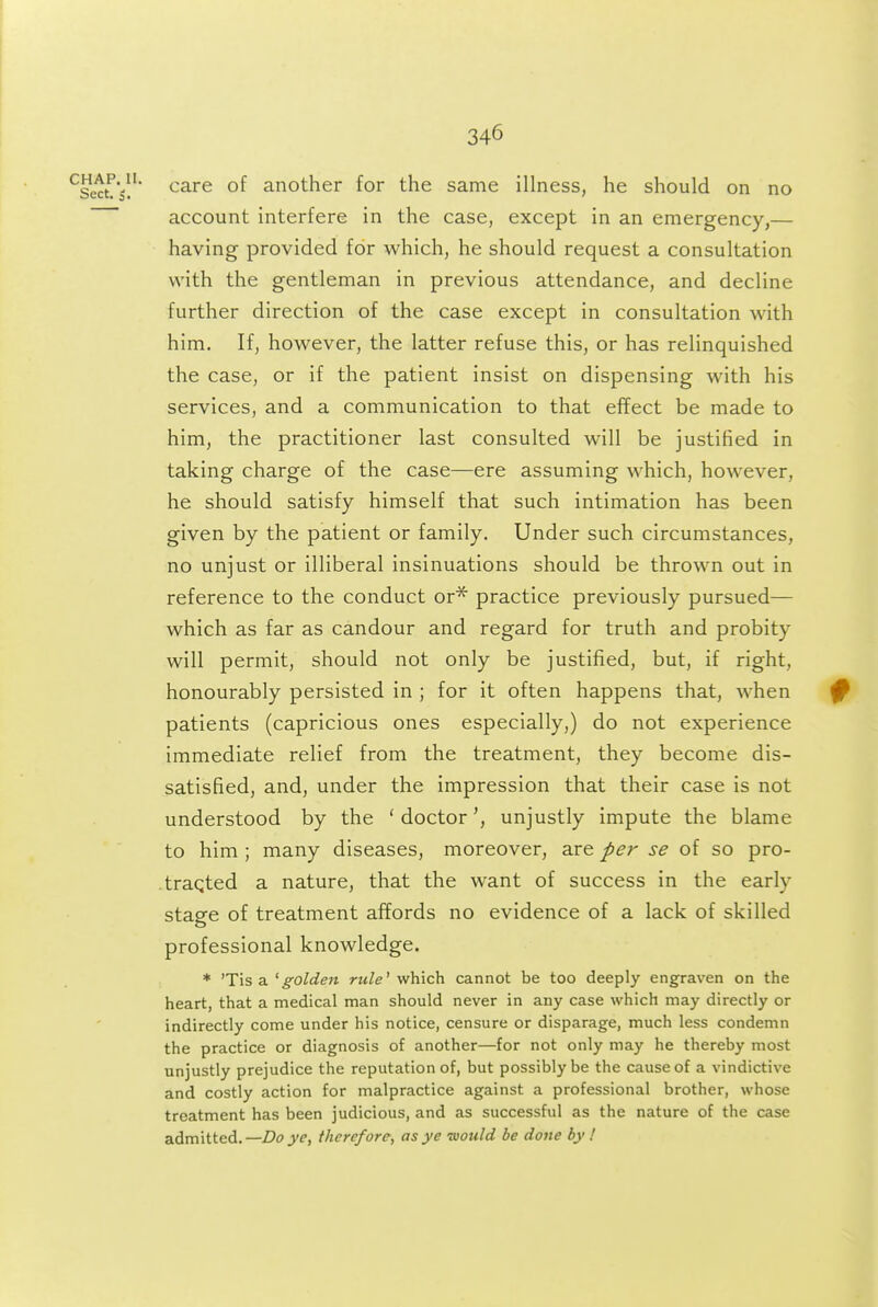 ^Sect.'s\^' ^^^ °f another for the same illness, he should on no account interfere in the case, except in an emergency,— having provided for which, he should request a consultation with the gentleman in previous attendance, and decline further direction of the case except in consultation with him. If, however, the latter refuse this, or has relinquished the case, or if the patient insist on dispensing with his services, and a communication to that effect be made to him, the practitioner last consulted will be justified in taking charge of the case—ere assuming which, however, he should satisfy himself that such intimation has been given by the patient or family. Under such circumstances, no unjust or illiberal insinuations should be thrown out in reference to the conduct or'^ practice previously pursued— which as far as candour and regard for truth and probity will permit, should not only be justified, but, if right, honourably persisted in ; for it often happens that, when patients (capricious ones especially,) do not experience immediate relief from the treatment, they become dis- satisfied, and, under the impression that their case is not understood by the ' doctorunjustly impute the blame to him ; many diseases, moreover, are per se of so pro- .traqted a nature, that the want of success in the early stage of treatment affords no evidence of a lack of skilled professional knowledge. * 'Tis a ^golden rule' which cannot be too deeply engraven on the heart, that a medical man should never in any case which may directly or indirectly come under his notice, censure or disparage, much less condemn the practice or diagnosis of another—for not only may he thereby most unjustly prejudice the reputation of, but possibly be the cause of a vindictive and costly action for malpractice against a professional brother, whose treatment has been judicious, and as successful as the nature of the case admitted.—Do ye, therefore, as ye -mould be done by I