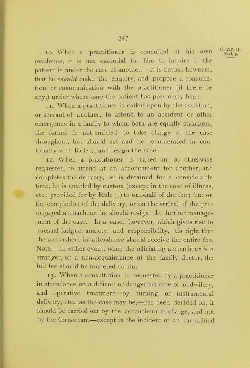 10. When a practitioner is consulted at his own residence, it is not essential for him to inquire if the patient is under the care of another. It is better, however, that he should make the enquiry, and propose a consulta- tion, or communication with the practitioner (if there be any,) under whose care the patient has previously been. 11. When a practitioner is called upon by the assistant, or servant of another, to attend to an accident or other emergency in a family to whom both are equally strangers, the former is not entitled to take charge of the case throughout, but should act and be remunerated in con- formity with Rule 7, and resign the case. 12. When a practitioner is called in, or otherwise requested, to attend at an accouchment for another, and completes the delivery, or is detained for a considerable time, he is entitled by custom (except in the case of illness, etc., provided for by Rule 3,) to one-half of the fee ; but on the completion of the delivery, or on the arrival of the pre- engaged accoucheur, he should resign the further manage- ment of the case. In a case, however, which gives rise to unusual fatigue, anxiety, and responsibility, 'tis right that the accoucheur in attendance should receive the entire fee. Note.—In either event, when the officiating accoucheur is a stranger, or a non-acquaintance of the family doctor, the full fee should be tendered to him. 13. When a consultation is requested by a practitioner in attendance on a difficult or dangerous case of midwifery, and operative treatment—by turning or instrumental delivery, etc., as the case may be,—has been decided on, it should be carried out by the accoucheur in charge, and not by the Consultant—except in the incident of an unqualified