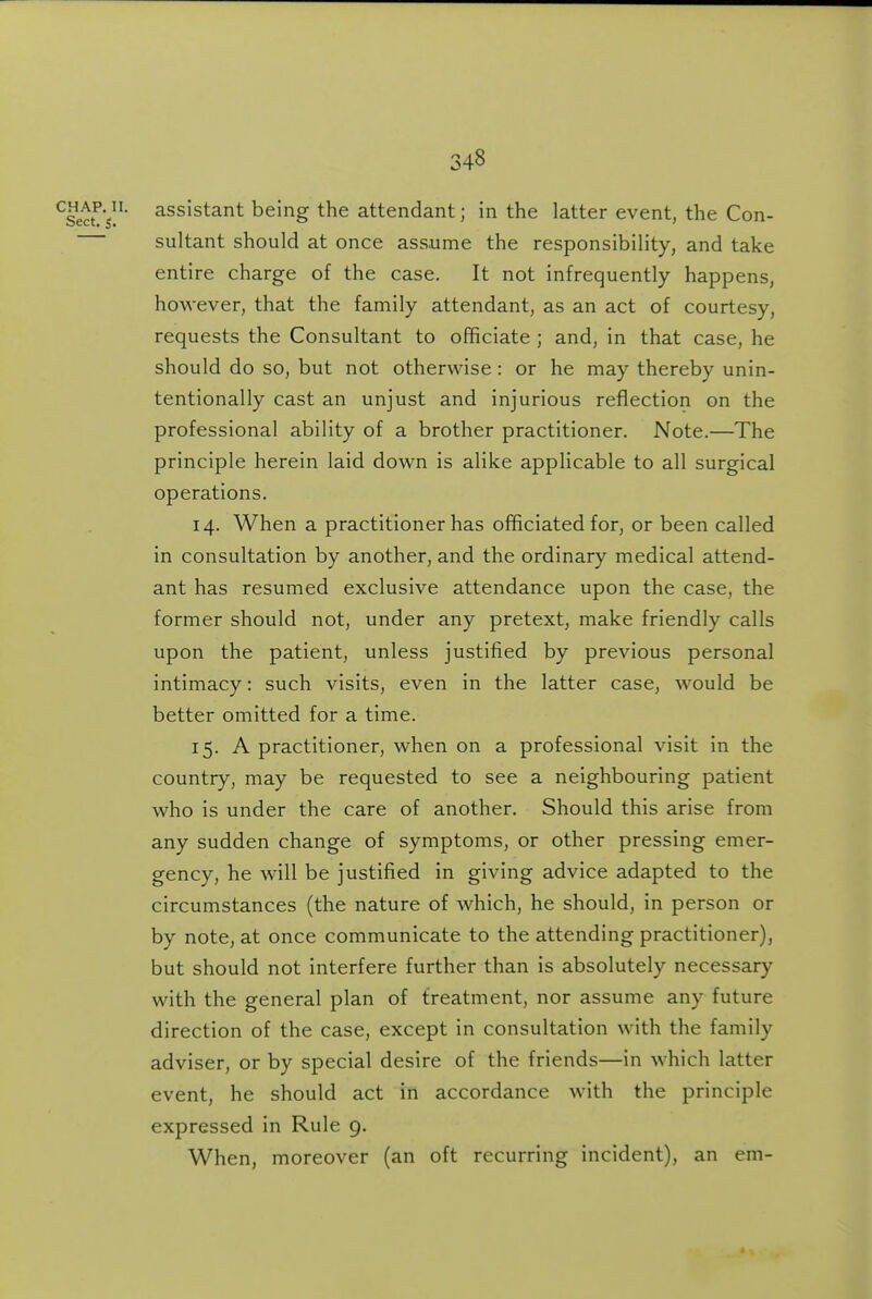 ^Secf s' assistant being the attendant; in the latter event, the Con- sultant should at once assume the responsibility, and take entire charge of the case. It not infrequently happens, however, that the family attendant, as an act of courtesy, requests the Consultant to officiate ; and, in that case, he should do so, but not otherwise: or he may thereby unin- tentionally cast an unjust and injurious reflection on the professional ability of a brother practitioner. Note.—The principle herein laid down is alike applicable to all surgical operations. 14. When a practitioner has officiated for, or been called in consultation by another, and the ordinary medical attend- ant has resumed exclusive attendance upon the case, the former should not, under any pretext, make friendly calls upon the patient, unless justified by previous personal intimacy: such visits, even in the latter case, would be better omitted for a time. 15. A practitioner, when on a professional visit in the country, may be requested to see a neighbouring patient who is under the care of another. Should this arise from any sudden change of symptoms, or other pressing emer- gency, he will be justified in giving advice adapted to the circumstances (the nature of which, he should, in person or by note, at once communicate to the attending practitioner), but should not interfere further than is absolutely necessary with the general plan of treatment, nor assume any future direction of the case, except in consultation with the family adviser, or by special desire of the friends—in which latter event, he should act in accordance with the principle expressed in Rule 9. When, moreover (an oft recurring incident), an em-