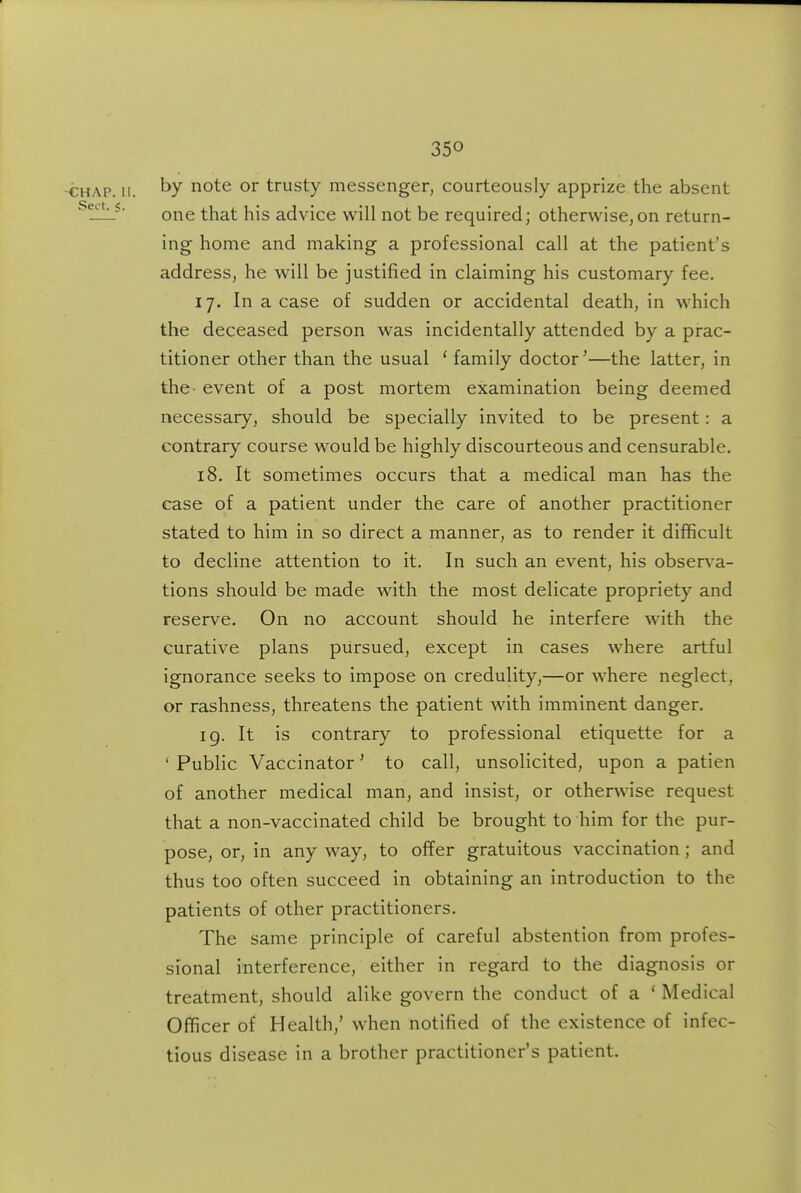 -CHAP. II. t)y i^ot^ or trusty messenger, courteously apprize the absent ' !!_L^ one that his advice will not be required; otherwise,on return- ing home and making a professional call at the patient's address, he will be justified in claiming his customary fee. 17. In a case of sudden or accidental death, in which the deceased person was incidentally attended by a prac- titioner other than the usual ' family doctor'—the latter, in the- event of a post mortem examination being deemed necessary, should be specially invited to be present: a contrary course would be highly discourteous and censurable. 18. It sometimes occurs that a medical man has the case of a patient under the care of another practitioner stated to him in so direct a manner, as to render it difficult to decline attention to it. In such an event, his observa- tions should be made with the most delicate propriety and reserve. On no account should he interfere with the curative plans pursued, except in cases where artful ignorance seeks to impose on credulity,—or where neglect, or rashness, threatens the patient with imminent danger. 19. It is contrary to professional etiquette for a ' Public Vaccinator' to call, unsolicited, upon a patien of another medical man, and insist, or otherwise request that a non-vaccinated child be brought to him for the pur- pose, or, in any way, to offer gratuitous vaccination; and thus too often succeed in obtaining an introduction to the patients of other practitioners. The same principle of careful abstention from profes- sional interference, either in regard to the diagnosis or treatment, should alike govern the conduct of a ' Medical Officer of Health,' when notified of the existence of infec- tious disease in a brother practitioner's patient.