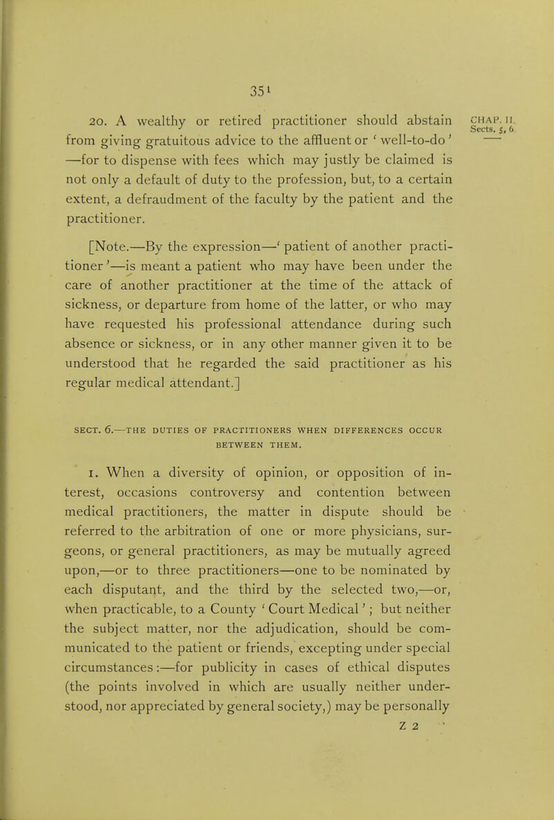 20. A wealthy or retired practitioner should abstain chap. ii. Sects* 6. from giving gratuitous advice to the affluent or ' well-to-do' — —for to dispense with fees which may justly be claimed is not only a default of duty to the profession, but, to a certain extent, a defraudment of the faculty by the patient and the practitioner. [Note.—By the expression—' patient of another practi- tioner '—is meant a patient who may have been under the care of another practitioner at the time of the attack of sickness, or departure from home of the latter, or who may have requested his professional attendance during such absence or sickness, or in any other manner given it to be understood that he regarded the said practitioner as his regular medical attendant.] SECT. 6.—THE DUTIES OF PRACTITIONERS WHEN DIFFERENCES OCCUR BETWEEN THEM. I. When a diversity of opinion, or opposition of in- terest, occasions controversy and contention between medical practitioners, the matter in dispute should be referred to the arbitration of one or more physicians, sur- geons, or general practitioners, as may be mutually agreed upon,—or to three practitioners—one to be nominated by each disputant, and the third by the selected two,—or, when practicable, to a County ' Court Medical'; but neither the subject matter, nor the adjudication, should be com- municated to the patient or friends, excepting under special circumstances:—for publicity in cases of ethical disputes (the points involved in which are usually neither under- stood, nor appreciated by general society,) may be personally Z 2