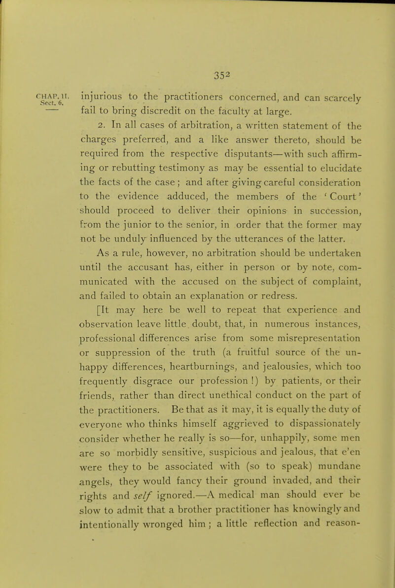 f^H^AP.^ii. injurious to the practitioners concerned, and can scarcely — fail to bring discredit on the faculty at large. 2. In all cases of arbitration, a written statement of the charges preferred, and a like answer thereto, should be required from the respective disputants—with such affirm- ing or rebutting testimony as may be essential to elucidate the facts of the case; and after giving careful consideration to the evidence adduced, the members of the 'Court' should proceed to deliver their opinions in succession, from the junior to the senior, in order that the former may not be unduly influenced by the utterances of the latter. As a rule, however, no arbitration should be undertaken until the accusant has, either in person or by note, com- municated with the accused on the subject of complaint, and failed to obtain an explanation or redress. [It may here be well to repeat that experience and observation leave little , doubt, that, in numerous instances, professional differences arise from some misrepresentation or suppression of the truth (a fruitful source of the un- happy differences, heartburnings, and jealousies, which too frequently disgrace our profession !) by patients, or their friends, rather than direct unethical conduct on the part of the practitioners. Be that as it may, it is equally the duty of everyone who thinks himself aggrieved to dispassionately consider whether he really is so—for, unhappily, some men are so morbidly sensitive, suspicious and jealous, that e'en were they to be associated with (so to speak) mundane angels, they would fancy their ground invaded, and their rights and self ignored.—A medical man should ever be slow to admit that a brother practitioner has knowingly and intentionally wronged him ; a little reflection and reason-