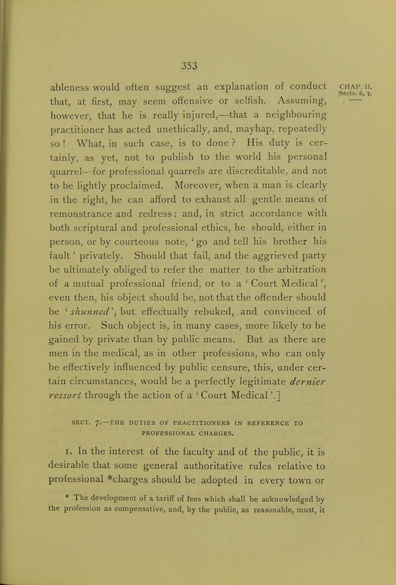 ableness would often sug-g-est an explanation of conduct chai'. ii , Sects. 6, 7 that, at first, may seem offensive or selfish. Assuming, . — however, that he is really injured,—that a neighbouring practitioner has acted unethically, and, mayhap, repeatedly so ! What, in such case, is to done ? His duty is cer- tainly, as yet, not to publish to the world his personal quarrel—for professional quarrels are discreditable, and not to be lightly proclaimed. Moreover, when a man is clearly in the right, he can afford to exhaust all gentle means of remonstrance and redress : and, in strict accordance with both scriptural and professional ethics, he should, either in person, or by courteous note, ' go and tell his brother his fault' privately. Should that fail, and the aggrieved party be ultimately obliged to refer the matter to the arbitration of a mutual professional friend, or to a ' Court Medical even then, his object should be, not that the offender should be ' sktinned \ hut effectually rebuked, and convinced of his error. Such object is, in many cases, more likely to be gained by private than by public means. But as there are men in the medical, as in other professions, who can only be effectively influenced by public censure, this, under cer- tain circumstances, would be a perfectly legitimate dernier ressort through the action of a 'Court Medical \] SECT. 7.—THE DUTIES OF PRACTITIONERS IN REFERENCE TO PROFESSIONAL CHARGES. I. In the interest of the faculty and of the public, it is desirable that some general authoritative rules relative to professional *charges should be adopted in every town or ♦ The development of a tariff of fees which shall be acknowledged by the profession as compensative, and, by the public, as reasonable, must, it