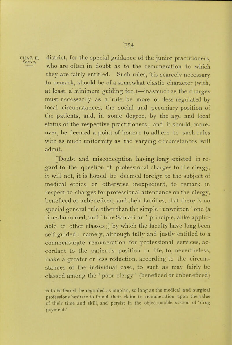 CHAP. II. district, for the special guidance of the junior practitioners, — who are often in doubt as to the remuneration to which they are fairly entitled. Such rules, 'tis scarcely necessary to remark, should be of a somewhat elastic character (with, at least, a minimum guiding fee,)—inasmuch as the charges must necessarily, as a rule, be more or less regulated by local circumstances, the social and pecuniary position of the patients, and, in some degree, by the age and local status of the respective practitioners; and it should, more- over, be deemed a point of honour to adhere to such rules with as much uniformity as the varying circumstances will admit. [Doubt and misconception having long existed in re- gard to the question of professional charges to the clergy, it will not, it is hoped, be deemed foreign to the subject of medical ethics, or otherwise inexpedient, to remark in respect to charges for professional attendance on the clergy, beneficed or unbeneficed, and their families, that there is no special general rule other than the simple ' unwritten ' one (a time-honoured, and ' true Samaritan ' principle, alike applic- able to other classes;) by which the faculty have long been self-guided : namely, although fully and justly entitled to a commensurate remuneration for professional services, ac- cordant to the patient's position in life, to, nevertheless, make a greater or less reduction, according to the circum- stances of the individual case, to such as may fairly be classed among the ' poor clergy ' (beneficed or unbeneficed) is to be feared, be regarded as Utopian, so long as the medical and surgical professions hesitate to found their claim to remuneration upon the value of their time and skill, and persist in the objectionable system of ' drug payment.'