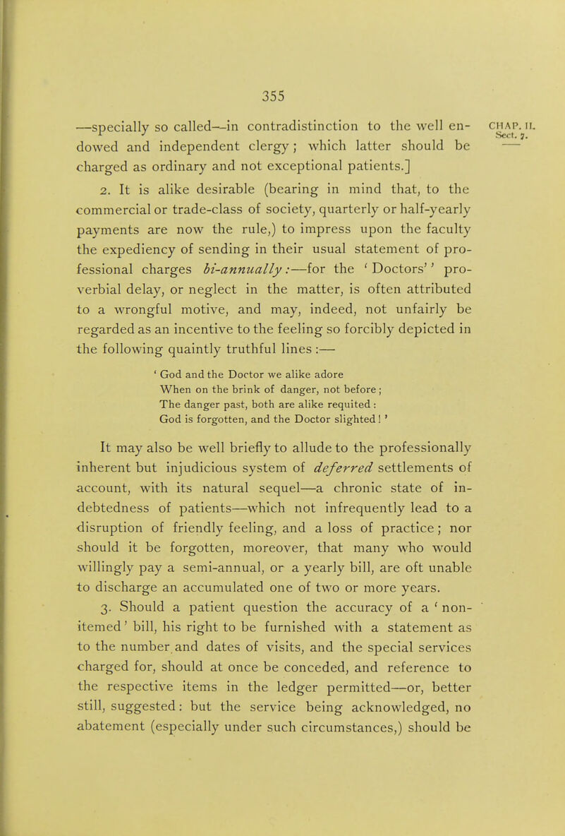 —specially so called—in contradistinction to the well en- dowed and independent clergy; which latter should be — charged as ordinary and not exceptional patients.] 2. It is alike desirable (bearing in mind that, to the commercial or trade-class of society, quarterly or half-yearly payments are now the rule,) to impress upon the faculty the expediency of sending in their usual statement of pro- fessional charges hi-annually:—for the 'Doctors'' pro- verbial delay, or neglect in the matter, is often attributed to a wrongful motive, and may, indeed, not unfairly be regarded as an incentive to the feeling so forcibly depicted in the following quaintly truthful lines :— ' God and the Doctor we alike adore When on the brink of danger, not before ; The danger past, both are alike requited : God is forgotten, and the Doctor slighted! ' It may also be well briefly to allude to the professionally inherent but injudicious system of deferred settlements of •account, with its natural sequel—a chronic state of in- debtedness of patients—which not infrequently lead to a disruption of friendly feeling, and a loss of practice; nor should it be forgotten, moreover, that many who would willingly pay a semi-annual, or a yearly bill, are oft unable to discharge an accumulated one of two or more years, 3. Should a patient question the accuracy of a ' non- itemed ' bill, his right to be furnished with a statement as to the number and dates of visits, and the special services charged for, should at once be conceded, and reference to the respective items in the ledger permitted—or, better still, suggested: but the service being acknowledged, no abatement (especially under such circumstances,) should be