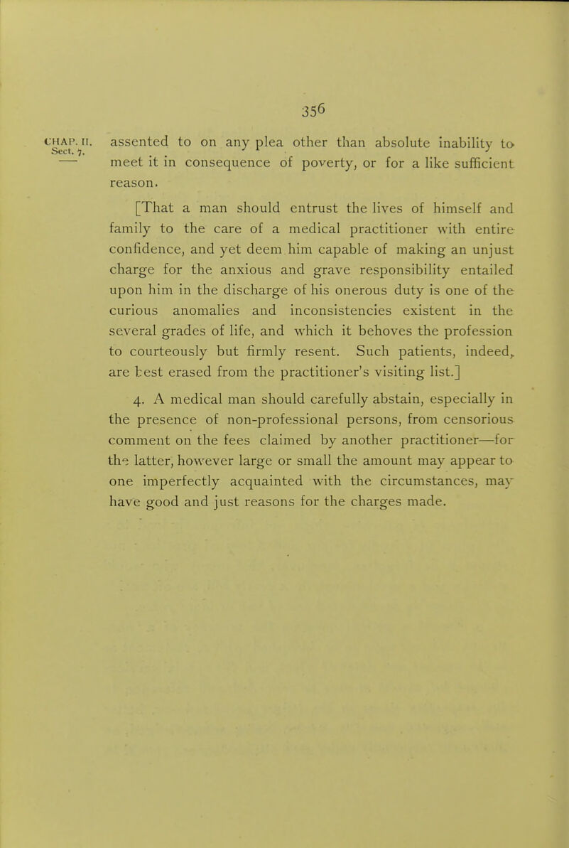 CHAP. ir. assented to on any plea other than absolute inability to- Sect. 7. . . — meet it in consequence of poverty, or for a like sufficient reason. [That a man should entrust the lives of himself and family to the care of a medical practitioner with entire confidence, and yet deem him capable of making an unjust charge for the anxious and grave responsibility entailed upon him in the discharge of his onerous duty is one of the curious anomalies and inconsistencies existent in the several grades of life, and which it behoves the profession to courteously but firmly resent. Such patients, indeed,, are best erased from the practitioner's visiting list.] 4. A medical man should carefully abstain, especially in the presence of non-professional persons, from censorious comment on the fees claimed by another practitioner—for th^i latter, however large or small the amount may appear to one imperfectly acquainted with the circumstances, may have good and just reasons for the charges made.