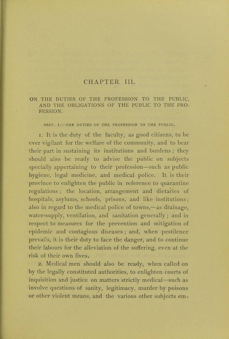 CHAPTER III. ON THE DUTIES OF THE PROFESSION TO THE PUBLIC, AND THE OBLIGATIONS OF THE PUBLIC TO THE PRO- FESSION. SECT. I.—THE DUTIES OF THE PROFESSION TO THE PUBLIC. 1. It is the duty of the faculty^ as good citizens^ to be ever vigilant for the welfare of the community^ and to bear their part in sustaining its institutions and burdens ; they should also be ready to advise the public on subjects specially appertaining to their profession—such as public hygiene, legal medicine, and medical police. It is their province to enlighten the public in reference to quarantine regulations ; the location, arrangement and dietaries of hospitals, asylums, schools, prisons, and like institutions; also in regard to the medical police of towns,—as drainage, water-supply, ventilation, and sanitation generally; and in respect to measures for the prevention and mitigation of epidemic and contagious diseases ; and, when pestilence prevails, it is their duty to face the danger, and to continue their labours for the alleviation of the suffering, even at the risk of their own lives. 2. Medical men should also be ready, when called on by the legally constituted authorities, to enlighten courts of inquisition and justice on matters strictly medical—such as involve questions of sanity, legitimacy, murder by poisons or other violent means, and the various other subjects em-