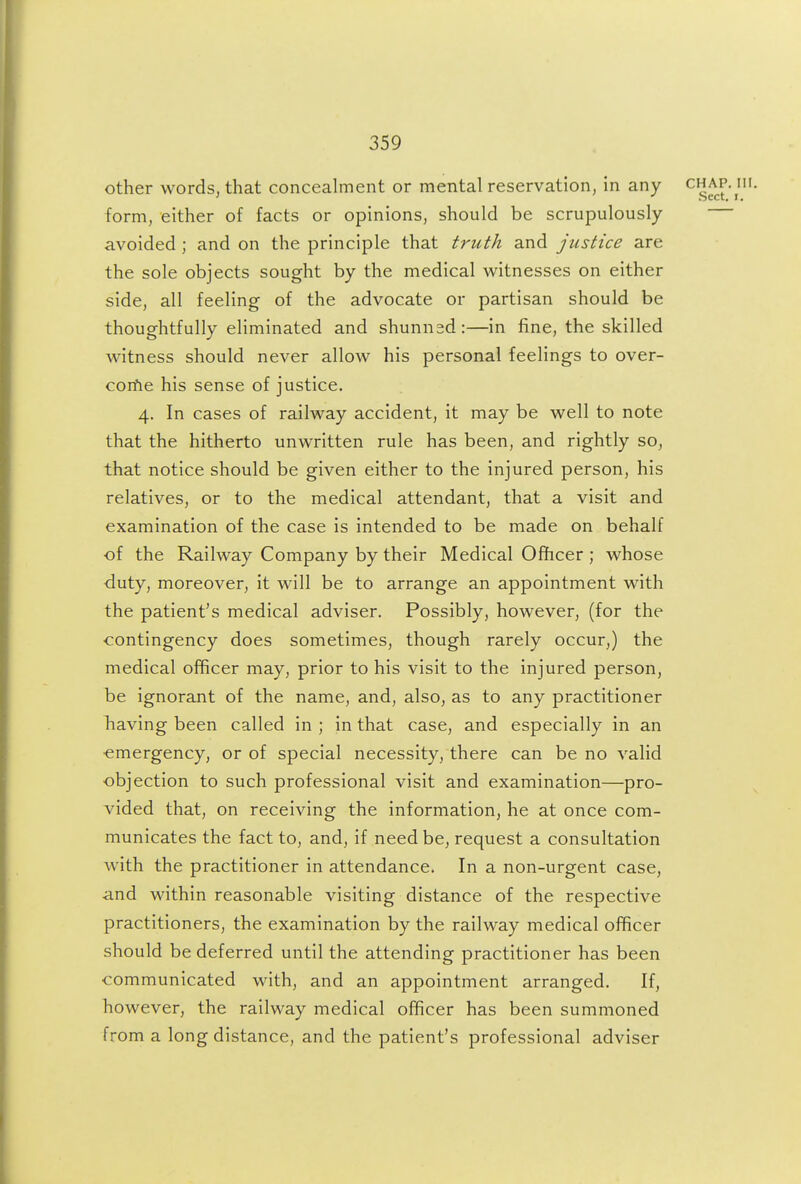 other words, that concealment or mental reservation, in any ^^^^-j form, either of facts or opinions, should be scrupulously avoided ; and on the principle that truth and justice are the sole objects sought by the medical witnesses on either side, all feeling of the advocate or partisan should be thoughtfully eliminated and shunnsd:—in fine, the skilled witness should never allow his personal feelings to over- corfie his sense of justice. 4. In cases of railway accident, it may be well to note that the hitherto unwritten rule has been, and rightly so, that notice should be given either to the injured person, his relatives, or to the medical attendant, that a visit and examination of the case is intended to be made on behalf of the Railway Company by their Medical Ofhcer ; whose duty, moreover, it will be to arrange an appointment with the patient's medical adviser. Possibly, however, (for the contingency does sometimes, though rarely occur,) the medical officer may, prior to his visit to the injured person, be ignorant of the name, and, also, as to any practitioner Laving been called in ; in that case, and especially in an •emergency, or of special necessity, there can be no valid objection to such professional visit and examination—pro- vided that, on receiving the information, he at once com- municates the fact to, and, if need be, request a consultation with the practitioner in attendance. In a non-urgent case, and within reasonable visiting distance of the respective practitioners, the examination by the railway medical officer should be deferred until the attending practitioner has been communicated with, and an appointment arranged. If, however, the railway medical officer has been summoned from a long distance, and the patient's professional adviser