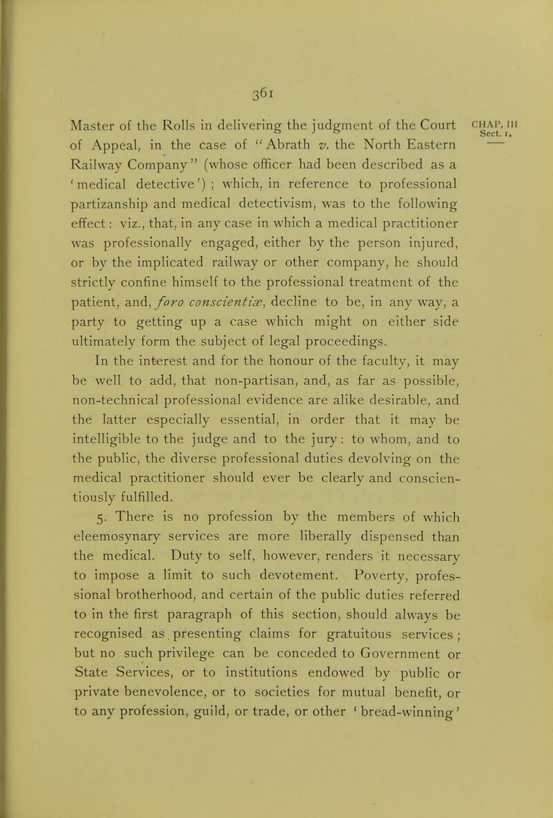 Master of the Rolls in delivering the judgment of the Court chap, hi of Appeal, in the case of  Abrath v. the North Eastern — Railway Company'' (whose officer had been described as a 'medical detective'); which, in reference to professional partizanship and medical detectiv.ism, was to the following effect: viz., that, in any case in which a medical practitioner was professionally engaged, either by the person injured, or by the implicated railway or other company, he should strictly confine himself to the professional treatment of the patient, and, foro conscientias, decline to be, in any way, a party to getting up a case which might on either side ultimately form the subject of legal proceedings. In the interest and for the honour of the faculty, it may be well to add, that non-partisan, and, as far as possible, non-technical professional evidence are alike desirable, and the latter especially essential, in order that it may be intelligible to the judge and to the jury: to whom, and to the public, the diverse professional duties devolving on the medical practitioner should ever be clearly and conscien- tiously fulfilled. 5. There is no profession by the members of which eleemosynary services are more liberally dispensed than the medical. Duty to self, however, renders it necessary to impose a limit to such devotement. Poverty, profes- sional brotherhood, and certain of the public duties referred to in the first paragraph of this section, should always be recognised as. presenting claims for gratuitous services ; but no such privilege can be conceded to Government or State Services, or to institutions endowed by public or private benevolence, or to societies for mutual benefit, or to any profession, guild, or trade, or other ' bread-winning'