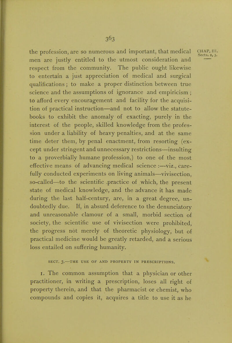 the profession, are so numerous and important, that medical g^'^^f'^'^* men are justly entitled to the utmost consideration and — respect from the community. The public ought likewise to entertain a just appreciation of medical and surgical qualifications ; to make a proper distinction between true science and the assumptions of ignorance and empiricism ; to afford every encouragement and facility for the acquisi- tion of practical instruction—and not to allow the statute- books to exhibit the anomaly of exacting, purely in the interest of the people, skilled knowledge from the profes- sion under a liability of heavy penalties, and at the same time deter them, by penal enactment, from resorting (ex- cept under stringent and unnecessary restrictions—insulting to a proverbially humane profession,) to one of the most effective means of advancing medical science :—viz., care- fully conducted experiments on living animals—vivisection, so-called—-to the scientific .practice of which, the present state of medical knowledge, and the advance it has made during the last half-century, are, in a great degree, un- doubtedly due. If, in absurd deference to the denunciatory and unreasonable clamour of a small, morbid section of society, the scientific use of vivisection were prohibited, the progress not merely of theoretic physiology, but of practical medicine would be greatly retarded, and a serious loss entailed on suffering humanity. SECT. 3.—THE USE OF AND PROPERTY IN PRESCRIPTIONS. I. The common assumption that a physician or other practitioner, in writing a prescription, loses all right of property therein, and that the pharmacist or chemist, who compounds and copies it, acquires a title to use it as he