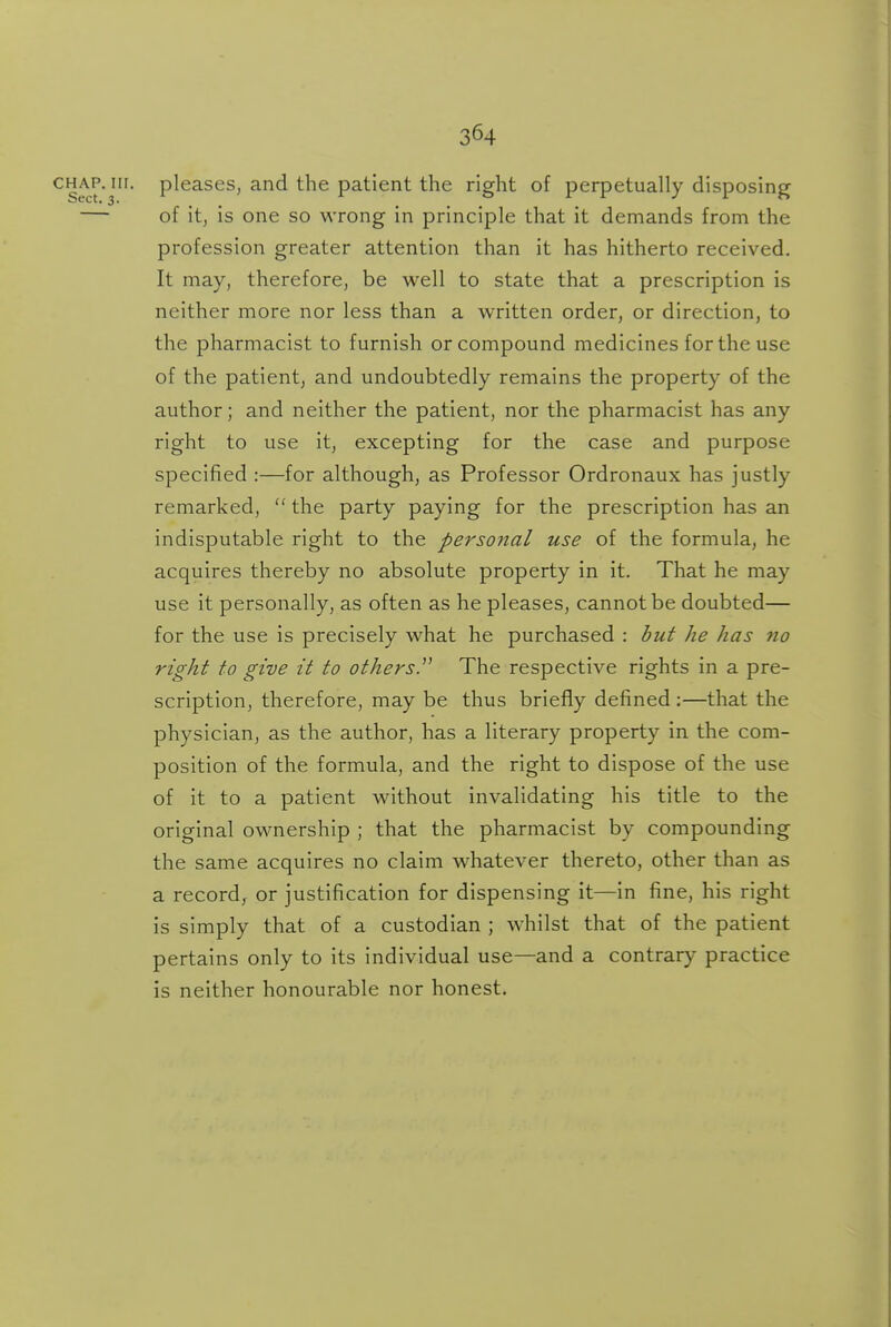 3^4 pleases, and the patient the right of perpetually disposing of it, is one so wrong in principle that it demands from the profession greater attention than it has hitherto received. It may, therefore, be well to state that a prescription is neither more nor less than a written order, or direction, to the pharmacist to furnish or compound medicines for the use of the patient, and undoubtedly remains the property of the author; and neither the patient, nor the pharmacist has any right to use it, excepting for the case and purpose specified :—for although, as Professor Ordronaux has justly remarked,  the party paying for the prescription has an indisputable right to the personal use of the formula, he acquires thereby no absolute property in it. That he may use it personally, as often as he pleases, cannot be doubted— for the use is precisely what he purchased : but he has no right to give it to others.^' The respective rights in a pre- scription, therefore, may be thus briefly defined :—that the physician, as the author, has a literary property in the com- position of the formula, and the right to dispose of the use of it to a patient without invalidating his title to the original ownership ; that the pharmacist by compounding the same acquires no claim whatever thereto, other than as a record^ or justification for dispensing it—in fine, his right is simply that of a custodian ; whilst that of the patient pertains only to its individual use—and a contrary practice is neither honourable nor honest.