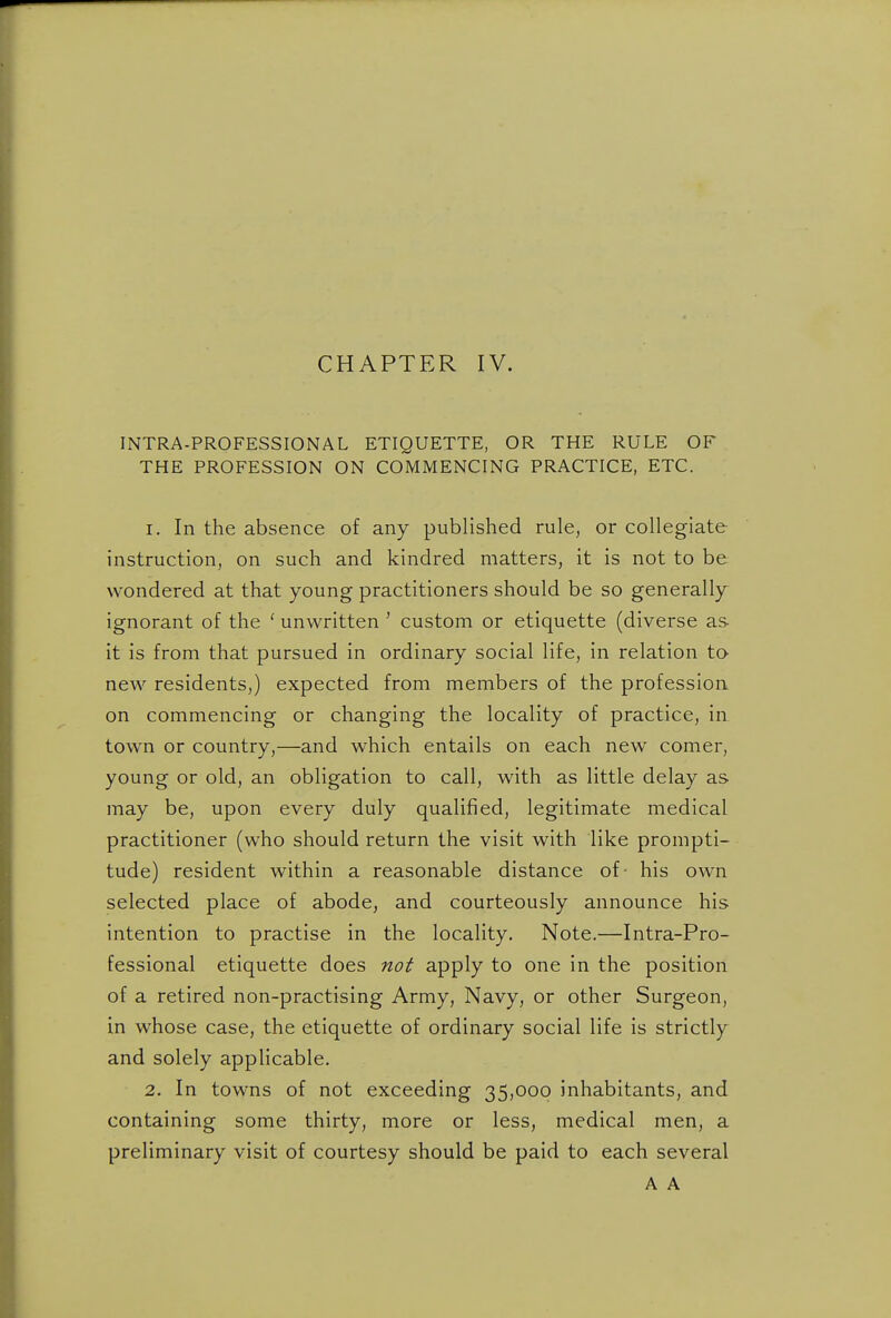 CHAPTER IV. INTRA-PROFESSIONAL ETIQUETTE, OR THE RULE OF THE PROFESSION ON COMMENCING PRACTICE, ETC. 1. In the absence of any published rule, or collegiate instruction, on such and kindred matters, it is not to be wondered at that young practitioners should be so generally^ ignorant of the ' unwritten ' custom or etiquette (diverse as- it is from that pursued in ordinary social life, in relation to neAV residents,) expected from members of the profession on commencing or changing the locality of practice, in town or country,—and which entails on each new comer, young or old, an obligation to call, with as little delay as may be, upon every duly qualified, legitimate medical practitioner (who should return the visit with like prompti- tude) resident within a reasonable distance of- his own selected place of abode, and courteously announce his intention to practise in the locality. Note.—Intra-Pro- fessional etiquette does not apply to one in the position of a retired non-practising Army, Navy, or other Surgeon, in whose case, the etiquette of ordinary social life is strictly and solely applicable. 2. In towns of not exceeding 35,000 inhabitants, and containing some thirty, more or less, medical men, a preliminary visit of courtesy should be paid to each several A A
