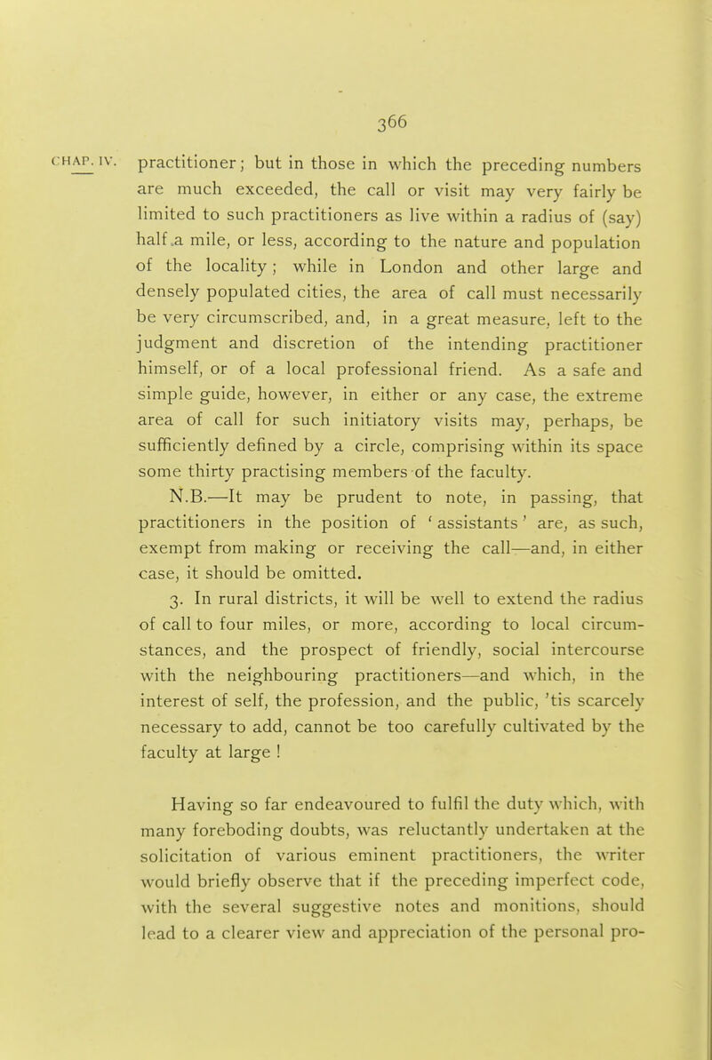CHAP. IV. practitioner; but in those in which the preceding numbers are much exceeded, the call or visit may very fairly be limited to such practitioners as live within a radius of (say) half .a mile, or less, according to the nature and population of the locality; while in London and other large and densely populated cities, the area of call must necessarily be very circumscribed, and, in a great measure, left to the judgment and discretion of the intending practitioner himself, or of a local professional friend. As a safe and simple guide, however, in either or any case, the extreme area of call for such initiatory visits may, perhaps, be sufficiently defined by a circle, comprising within its space some thirty practising members of the faculty. N.B.—It may be prudent to note, in passing, that practitioners in the position of ' assistants' are, as such, exempt from making or receiving the call—and, in either case, it should be omitted. 3. In rural districts, it will be well to extend the radius of call to four miles, or more, according to local circum- stances, and the prospect of friendly, social intercourse with the neighbouring practitioners—and which, in the interest of self, the profession, and the public, 'tis scarcely necessary to add, cannot be too carefully cultivated by the faculty at large ! Having so far endeavoured to fulfill the duty which, with many foreboding doubts, was reluctantly undertaken at the solicitation of various eminent practitioners, the writer would briefly observe that if the preceding imperfect code, with the several suggestive notes and monitions, should lead to a clearer view and appreciation of the personal pro-