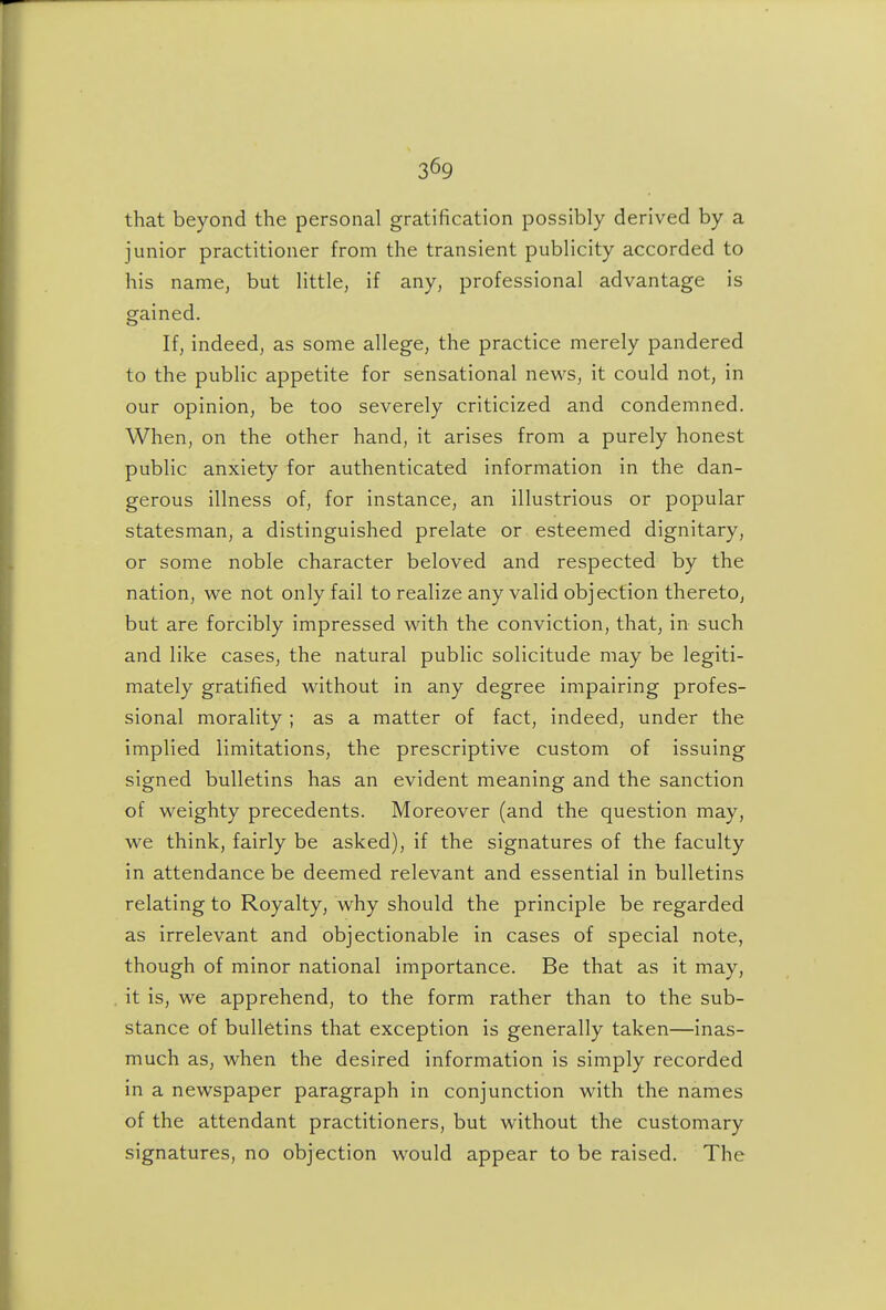 that beyond the personal gratification possibly derived by a junior practitioner from the transient publicity accorded to his name, but little, if any, professional advantage is gained. If, indeed, as some allege, the practice merely pandered to the pubHc appetite for sensational news, it could not, in our opinion, be too severely criticized and condemned. When, on the other hand, it arises from a purely honest public anxiety for authenticated information in the dan- gerous illness of, for instance, an illustrious or popular statesman, a distinguished prelate or esteemed dignitary, or some noble character beloved and respected by the nation, we not only fail to realize any valid objection thereto, but are forcibly impressed with the conviction, that, in such and like cases, the natural public solicitude may be legiti- mately gratified without in any degree impairing profes- sional morality ; as a matter of fact, indeed, under the implied limitations, the prescriptive custom of issuing signed bulletins has an evident meaning and the sanction of weighty precedents. Moreover (and the question may, we think, fairly be asked), if the signatures of the faculty in attendance be deemed relevant and essential in bulletins relating to Royalty, why should the principle be regarded as irrelevant and objectionable in cases of special note, though of minor national importance. Be that as it may, it is, we apprehend, to the form rather than to the sub- stance of bulletins that exception is generally taken—inas- much as, when the desired information is simply recorded in a newspaper paragraph in conjunction with the names of the attendant practitioners, but without the customary signatures, no objection would appear to be raised. The