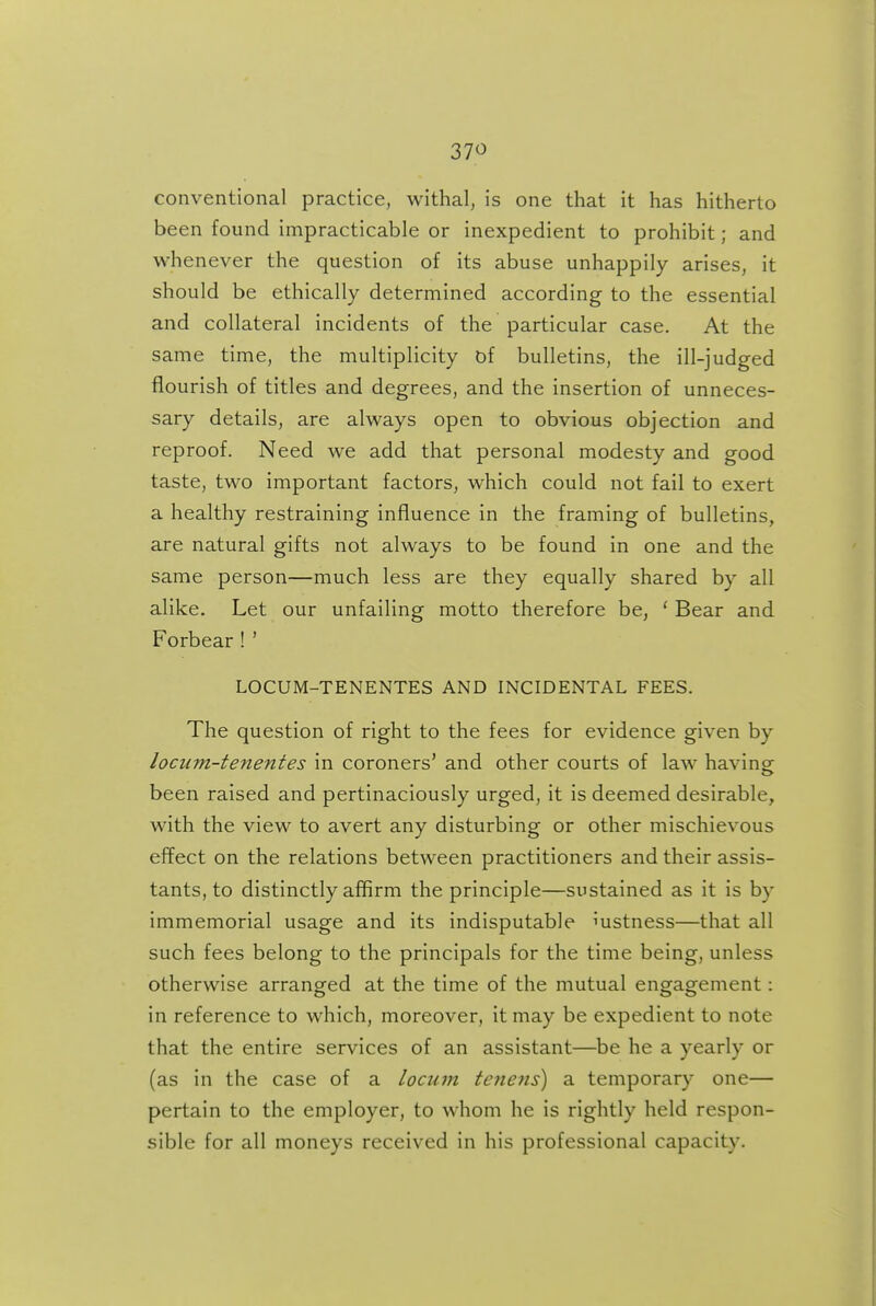 37<^ conventional practice, withal, is one that it has hitherto been found impracticable or inexpedient to prohibit; and whenever the question of its abuse unhappily arises, it should be ethically determined according to the essential and collateral incidents of the particular case. At the same time, the multiplicity of bulletins, the ill-judged flourish of titles and degrees, and the insertion of unneces- sary details, are always open to obvious objection and reproof. Need we add that personal modesty and good taste, two important factors, which could not fail to exert a healthy restraining influence in the framing of bulletins, are natural gifts not always to be found in one and the same person—much less are they equally shared by all alike. Let our unfailing motto therefore be, ' Bear and Forbear ! ' LOCUM-TENENTES AND INCIDENTAL FEES. The question of right to the fees for evidence given by lociim-tenentes in coroners' and other courts of law having been raised and pertinaciously urged, it is deemed desirable, with the view to avert any disturbing or other mischievous effect on the relations between practitioners and their assis- tants, to distinctly affirm the principle—sustained as it is by immemorial usage and its indisputable Justness—that all such fees belong to the principals for the time being, unless otherwise arranged at the time of the mutual engagement: in reference to which, moreover, it may be expedient to note that the entire services of an assistant—be he a yearly or (as in the case of a locum tenens) a temporary one— pertain to the employer, to whom he is rightly held respon- sible for all moneys received in his professional capacity.