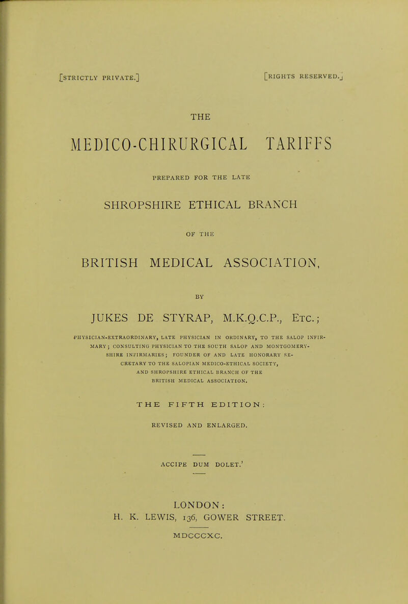 STRICTLY PRIVATE.] [RIGHTS RESERVED, THE MEDICO-CHIRURGICAL TARIFFS PREPARED FOR THE LATE SHROPSHIRE ETHICAL BRANCH OF THE BRITISH MEDICAL ASSOCIATION. BY JUKES DE STYRAP, M.K.Q.C.P., Etc.; PHYSICIAN-EXTRAORDINARY, LATE PHYSICIAN IN OKDINARY, TO THE SALOP INFIR- MARY; CONSULTING PHYSICIAN TO THE SOUTH SALOP AND MONTGOMERY- SHIRE INFIRMARIES; FOUNDER OF AND LATE HONORARY SE- CRETARY TO THE SALOPIAN MEDICO-ETHICAL SOCIETY, AND SHROPSHIRE ETHICAL BRANCH OF THE BRITISH MEDICAL ASSOCIATION. THE FIFTH EDITION: REVISED AND ENLARGED. ACCIPE DUM DOLET.' LONDON: H. K. LEWIS, 136, GOWER STREET. MDCCCXC.