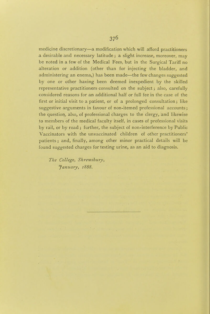 medicine discretionary—a modification which will afford practitioners a desirable and necessary latitude; a slight increase, moreover, may be noted in a few of the Medical Fees, but in the Surgical Tariff no alteration or addition (other than for injecting the bladder, and administering an enema,) has been made—the few changes suggested by one or other having been deemed inexpedient by the skilled representative practitioners consulted on the subject; also, carefully considered reasons for an additional half or full fee in the case of the first or initial visit to a patient, or of a prolonged consultation; like suggestive arguments in favour of non-itemed professional accounts; the question, also, of professional charges to the clergy, and likewise to members of the medical faculty itself, in cases of professional visits by rail, or by road ; further, the subject of non-interference by Public Vaccinators with the unvaccinated children of other practitioners' patients; and, finally, among other minor practical details will be found suggested charges for testing urine, as an aid to diagnosis. The College, Shrewsbury, fanuary, 1888.