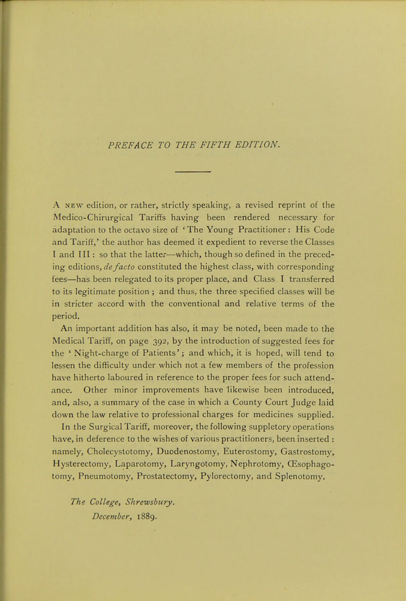 PREFACE TO THE FIFTH EDITION. A NEW edition, or rather, strictly speaking, a revised reprint of the Medico-Chirurgical Tariffs having been rendered necessary for adaptation to the octavo size of 'The Young Practitioner: His Code and Tariff,' the author has deemed it expedient to reverse the Classes I and III: so that the latter—which, though so defined in the preced- ing editions, de facto constituted the highest class, with corresponding fees—has been relegated to its proper place, and Class I transferred to its legitimate position ; and thus, the three specified classes will be in stricter accord with the conventional and relative terms of the period. An important addition has also, it may be noted, been made to the Medical Tariff, on page 392, by the introduction of suggested fees for the * Night-charge of Patients'; and which, it is hoped, will tend to lessen the difficulty under which not a few members of the profession have hitherto laboured in reference to the proper fees for such attend- ance. Other minor improvements have likewise been introduced, and, also, a summary of the case in which a County Court Judge laid down the law relative to professional charges for medicines supplied. In the Surgical Tariff, moreover, the following suppletory operations have, in deference to the wishes of various practitioners, been inserted : namely, Cholecystotomy, Duodenostomy, Euterostomy, Gastrostomy,. Hysterectomy, Laparotomy, Laryngotomy, Nephrotomy, OEsophago- tomy, Pneumotomy, Prostatectomy, Pylorectomy, and Splenotomy. The College, Shrewsbury.