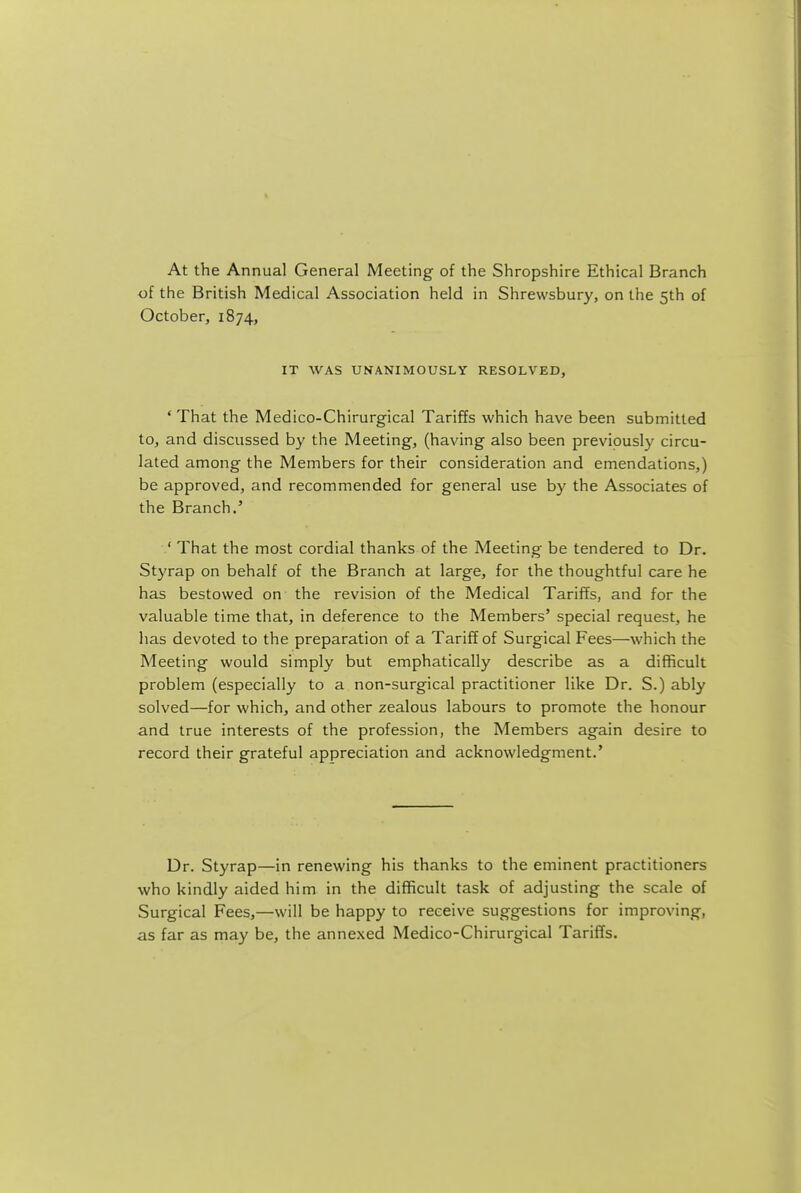 At the Annual General Meeting of the Shropshire Ethical Branch of the British Medical Association held in Shrewsbury, on the 5th of October, 1874, IT WAS UNANIMOUSLY RESOLVED, ' That the Medico-Chirurgical Tariffs which have been submitted to, and discussed by the Meeting, (having also been previously circu- lated among the Members for their consideration and emendations,) be approved, and recommended for general use by the Associates of the Branch.' ' That the most cordial thanks of the Meeting be tendered to Dr. Styrap on behalf of the Branch at large, for the thoughtful care he has bestowed on the revision of the Medical Tariffs, and for the valuable time that, in deference to the Members' special request, he has devoted to the preparation of a Tariff of Surgical Fees—which the Meeting would simply but emphatically describe as a difficult problem (especially to a non-surgical practitioner like Dr. S.) ably solved—for which, and other zealous labours to promote the honour and true interests of the profession, the Members again desire to record their grateful appreciation and acknowledgment.' Dr. Styrap—in renewing his thanks to the eminent practitioners who kindly aided him in the difficult task of adjusting the scale of Surgical Fees,—will be happy to receive suggestions for improving, as far as may be, the annexed Medico-Chirurgical Tariffs.