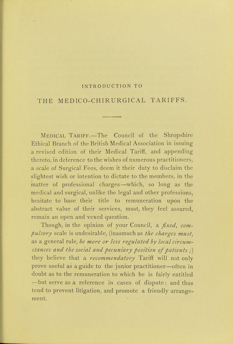 INTRODUCTION TO THE MEDICO-CHIRURGICAL TARIFFS. Medical Tariff.—The Council of the Shropshire Ethical Branch of the British Medical Association in issuing a revised edition of their Medical Tariff, and appending thereto, in deference to the wishes of numerous practitioners, a scale of Surgical Fees, deem it their duty to disclaim the slightest wish or intention to dictate to the members, in the matter of professional charges—which, so long as the medical and surgical, unlike the legal and other professions, hesitate to base their title to remuneration upon the abstract value of their services, must, they feel assured, remain an open and vexed question. Though, in the opinion of your Council, a fixed, com- pulsory scale is undesirable, (inasmuch as the charges must, as a general rule, be more or less regulated by local circum- stances and the social and pecuniary position of patients ;) they believe that a recommendatory Tariff will not only prove useful as a guide to the junior practitioner—often in doubt as to the remuneration to which he is fairly entitled —but serve as a reference in cases of dispute: and thus tend to prevent litigation, and promote a friendly arrange- ment.