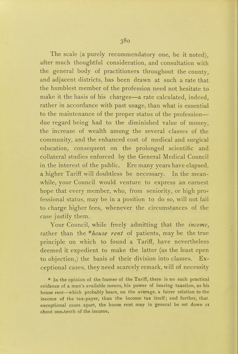 The scale (a purely recommendatory one, be it noted), after much thoughtful consideration, and consultation with the general body of practitioners throughout the county^ and adjacent districts, has been drawn at such a rate that the humblest member of the profession need not hesitate to make it the basis of his charges—a rate calculated, indeed, rather in accordance with past usage, than what is essential to the maintenance of the proper status of the profession— due regard being had to the diminished value of money, the increase of wealth among the several classes of the community, and the enhanced cost of medical and surgical education, consequent on the prolonged scientific and collateral studies enforced by the General Medical Council in the interest of the public. Ere many years have elapsed, a higher Tariff will doubtless be necessary. In the mean- while, your Council would venture to express an earnest hope that every member, who, from seniority, or high pro- fessional status, may be in a position to do so, will not fail to charge higher fees, whenever the circumstances of the case justify them. Your Council, while freely admitting that the income^ rather than the ^house rent of patients, may be the true principle on which to found a Tariff, have nevertheless deemed it expedient to make the latter (as the least open to objection,) the basis of their division into classes. Ex- ceptional cases, they need scarcely remark, will of necessity * In the opinion of the framer of the Tariff, there is no such practical evidence of a man's available means, his power of bearing taxation, as his house rent—which probably bears, on the average, a fairer relation to the income of the tax-payer, than the income tax itself; and further, that exceptional cases apart, the house rent may in general be set down .nt about one-tenth of the income.