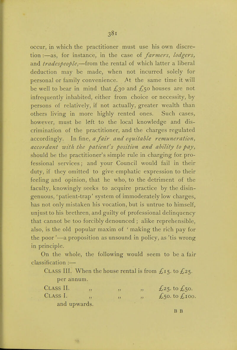 occur, in which the practitioner must use his own discre- tion :—as, for instance, in the case of farmers^ lodgerSy and tradespeople^—from the rental of which latter a liberal deduction may be made, when not incurred solely for personal or family convenience, ^t the same time it will be well to bear in mind that £,'}^Q) and £^o houses are not infrequently inhabited, either from choice or necessity, by persons of relatively, if not actually, greater wealth than others living in more highly rented ones. Such cases,, however, must be left to the local knowledge and dis- crimination of the practitioner, and the charges regulated accordingly. In fine, a fair and equitable remuneration^ accordant with the patient's position and ability to pay, should be the practitioner's simple rule in charging for pro- fessional services; and your Council would fail in their duty, if they omitted to give emphatic expression to their feeling and opinion, that he who, to the detriment of the faculty, knowingly seeks to acquire practice by the disin- genuous, 'patient-trap' system of immoderately low charges, has not only mistaken his vocation, but is untrue to himself, unjust to his brethren, and guilty of professional delinquency that cannot be too forcibly denounced ; alike reprehensible, also, is the old popular maxim of ' making the rich pay for the poor'—a proposition as unsound in policy, as 'tis wrong in principle. On the whole, the following would seem to be a fair classification :— Class III. When the house rental is from ;^i5. to £2^. per annum. Class II. „ „ „ £2^. to ;^5o. Class I. „ „ „ ;^5o. to£ioo. and upwards, B B