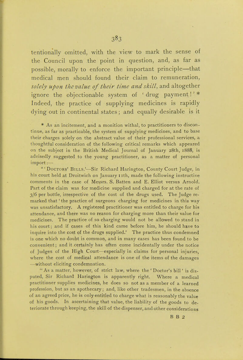 tentionally omitted, with the view to mark the sense of the Council upon the point in question, and, as far as possible, morally to enforce the important principle—that medical men should found their claim to remuneration, solely upon the value of their time and skill, and altogether ignore the objectionable system of 'drug payment!'* Indeed, the practice of supplying medicines is rapidly dying out in continental states; and equally desirable is it * As an incitement, and a monition withal, to practitioners to discon- tinue, as far as practicable, the system of supplying medicines, and to base their charges solely on the abstract value of their professional services, a thoughtful consideration of the following critical remarks which appeared on the subject in the British Medical Journal of January 28th, 1888, is advisedly suggested to the young practitioner, as a matter of personal import:— 'Doctors' Bills.'—Sir Richard Harington, County Court Judge, in his court held at Droitwich on January i ith, made the following instructive comments in the case of Messrs. S. Batten and E. Elliot versus Arnold. Part of the claim was for medicine supplied and charged for at the rate of 3/6 per bottle, irrespective of the cost of the drugs used. The Judge re- marked that ' the practice of surgeons charging for medicines in this way was unsatisfactory. A registered practitioner was entitled to charge for his attendance, and there was no reason for charging more than their value for medicines. The practice of so charging would not be allowed to stand in his court; and if cases of this kind came before him, he should have to inquire into the cost of the drugs supplied.' The practice thus condemned is one which no doubt is common, and in many cases has been found to be convenient; and it certainly has often come incidentally under the notice of Judges of the High Court—especially in claims for personal injuries, where the cost of medical attendance is one of the items of the damages —without eliciting condemnation. As a matter, however, of strict law, where the ' Doctor's bill' is dis- puted. Sir Richard Harington is apparently right. Where a medical practitioner supplies medicines, he does so not as a member of a learned profession, but as an apothecary; and, like other tradesmen, in the absence of an agreed price, he is only entitled to charge what is reasonably the value of his goods. In ascertaining that value, the liability of the goods to de- teriorate through keeping, the skill of the dispenser, and other considerations B B 2